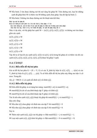 282                                                                                            Chuyên đề


   Nếu bước 2 tìm được đường mở thì mở rộng bộ ghép M: Trên đường mở, loại bỏ những
   cạnh đã ghép khỏi M và thêm vào M những cạnh chưa ghép. Sau đó lặp lại bước 2.
   Nếu bước 2 không tìm được đường mở thì thuật toán kết thúc
〈Khởi tạo một bộ ghép M〉;
while 〈Có đường mở xuất phát từ x tới một đỉnh y chưa ghép ∈ Y〉 do
  〈Dọc trên đường mở, xoá bỏ khỏi M các cạnh đã ghép và thêm vào M những cạnh chưa ghép〉;
  {Sau thao tác này, đỉnh x và y trở thành đã ghép, số cạnh đã ghép tăng lên 1}
Như ví dụ trên, với bộ ghép hai cạnh M = {(x[1], y[1]), (x[2], y[2])} và đường mở tìm được
gồm các cạnh:
(x[3], y[2]) ∉ M
(y[2], x[2]) ∈ M
(x[2], y[1]) ∉ M
(y[1], x[1]) ∈ M
(x[1], y[3]) ∉ M
Vậy thì ta sẽ loại đi các cạnh (y[2], x[2]) và (y[1], x[1]) trong bộ ghép cũ và thêm vào đó các
cạnh (x[3], y[2]), (x[2], y[1]), (x[1], y[3]) được bộ ghép 3 cạnh.

11.4. CÀI ĐẶT
11.4.1. Biểu diễn đồ thị hai phía
Giả sử đồ thị hai phía G = (X ∪ Y, E) có các X_đỉnh ký hiệu là x[1], x[2], …, x[m] và các
Y_đỉnh ký hiệu là y[1], y[2], …, y[n]. Ta sẽ biểu diễn đồ thị hai phía này bằng ma trận A cỡ
mxn. Trong đó:
A[i, j] = TRUE ⇔ có cạnh nối đỉnh x[i] với đỉnh y[j].
11.4.2. Biểu diễn bộ ghép
Để biểu diễn bộ ghép, ta sử dụng hai mảng: matchX[1..m] và matchY[1..n].
   matchX[i] là chỉ số của đỉnh thuộc tập Y ghép với đỉnh x[i]
   matchY[j] là chỉ số của đỉnh thuộc tập X ghép với đỉnh y[j].
Tức là nếu như cạnh (x[i], y[j]) thuộc bộ ghép thì matchX[i] = j và matchY[j] = i.
Quy ước rằng:
   Nếu như x[i] chưa ghép với đỉnh nào của tập Y thì matchX[i] = 0
   Nếu như y[j] chưa ghép với đỉnh nào của tập X thì matchY[j] = 0.
Suy ra
   Thêm một cạnh (x[i], y[j]) vào bộ ghép ⇔ Đặt matchX[i] := j và matchY[j] := i;
   Loại một cạnh (x[i], y[j]) khỏi bộ ghép ⇔ Đặt matchX[i] := 0 và matchY[j] := 0;




                                                                                            ĐHSPHN 1999-2004
 
