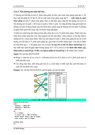 Lý thuyết đồ thị                                                                       283


11.4.3. Tìm đường mở như thế nào.
Vì đường mở bắt đầu từ một X_đỉnh chưa ghép, đi theo một cạnh chưa ghép sang tập Y, rồi
theo một đã ghép để về tập X, rồi lại một cạnh chưa ghép sang tập Y … cuối cùng là cạnh
chưa ghép tới một Y_đỉnh chưa ghép. Nên có thể thấy ngay rằng độ dài đường mở là lẻ và
trên đường mở số cạnh ∈ M ít hơn số cạnh ∉ M là 1 cạnh. Và cũng dễ thấy rằng giải thuật tìm
đường mở nên sử dụng thuật toán tìm kiếm theo chiều rộng để đường mở tìm được là đường
đi ngắn nhất, giảm bớt công việc cho bước tăng cặp ghép.
Ta khởi tạo một hàng đợi (Queue) ban đầu chứa tất cả các X_đỉnh chưa ghép. Thuật toán tìm
kiếm theo chiều rộng làm việc theo nguyên tắc lấy một đỉnh v khỏi Queue và lại đẩy Queue
những nối từ v chưa được thăm. Như vậy nếu thăm tới một Y_đỉnh chưa ghép thì tức là ta tìm
đường mở kết thúc ở Y_đỉnh chưa ghép đó, quá trình tìm kiếm dừng ngay. Còn nếu ta thăm
tới một đỉnh y[j] ∈ Y đã ghép, dựa vào sự kiện: từ y[j] chỉ có thể tới được matchY[j] theo
duy nhất một cạnh đã ghép định hướng ngược từ Y về X, nên ta có thể đánh dấu thăm y[j],
thăm luôn cả matchY[j], và đẩy vào Queue phần tử matchY[j] ∈ X (Thăm liền 2 bước).
Input: file văn bản MATCH.INP
   Dòng 1: chứa hai số m, n (m, n ≤ 100) theo thứ tự là số X_đỉnh và số Y_đỉnh cách nhau ít
   nhất một dấu cách
   Các dòng tiếp theo, mỗi dòng ghi hai số i, j cách nhau ít nhất một dấu cách thể hiện có
   cạnh nối hai đỉnh (x[i], y[j]).
Output: file văn bản MATCH.OUT, ghi bộ ghép cực đại tìm được
                                                  1     MATCH.INP   MATCH.OUT
                                  1                     45          Match:
                                                        11          1) x[1] -   y[1]
                                                  2     14          2) x[2] -   y[4]
                                  2                     21          3) x[3] -   y[3]
                                                        22          4) x[4] -   y[2]
                                                  3     24
                                  3                     32
                                                        33
                                                  4     42
                                  4                     43
                                                  5
                                  X               Y

                              P_4_11_1.PAS * Thuật toán đường mở tìm bộ ghép cực đại
program MatchingProblem;
const
  InputFile = 'MATCH.INP';
  OutputFile = 'MATCH.OUT';
  max = 100;
var
  m, n: Integer;
  a: array[1..max, 1..max] of Boolean;
  matchX, matchY: array[1..max] of Integer;
  Trace: array[1..max] of Integer;

procedure Enter;
var

Lê Minh Hoàng
 