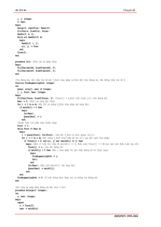 284                                                                                                Chuyên đề


  i, j: Integer;
  f: Text;
begin
  Assign(f, InputFile); Reset(f);
  FillChar(a, SizeOf(a), False);
  ReadLn(f, m, n);
  while not SeekEof(f) do
     begin
       ReadLn(f, i, j);
       a[i, j] := True;
     end;
  Close(f);
end;

procedure Init; {Khởi tạo bộ ghép rỗng}
begin
  FillChar(matchX, SizeOf(matchX), 0);
  FillChar(matchY, SizeOf(matchY), 0);
end;

{Tìm đường mở, nếu thấy trả về một Y_đỉnh chưa ghép là đỉnh kết thúc đường mở, nếu không thấy trả về 0}
function FindAugmentingPath: Integer;
var
  Queue: array[1..max] of Integer;
  i, j, Front, Rear: Integer;
begin
  FillChar(Trace, SizeOf(Trace), 0); {Trace[j] = X_đỉnh liền trước y[j] trên đường mở}
  Rear := 0; {Khởi tạo hàng đợi rỗng}
  for i := 1 to m do {Đẩy tất cả những X_đỉnh chưa ghép vào hàng đợi}
    if matchX[i] = 0 then
       begin
         Inc(Rear);
          Queue[Rear] := i;
       end;
  {Thuật toán tìm kiếm theo chiều rộng}
  Front := 1;
  while Front <= Rear do
     begin
       i := Queue[Front]; Inc(Front); {Lấy một X_đỉnh ra khỏi Queue (x[i])}
       for j := 1 to n do {Xét những Y_đỉnh chưa thăm kề với x[i] qua một cạnh chưa ghép}
         if (Trace[j] = 0) and a[i, j] and (matchX[i] <> j) then
            begin {lệnh if trên hơi thừa đk matchX[i] <> j, điều kiện Trace[j] = 0 đã bao hàm luôn điều kiện này rồi}
              Trace[j] := i; {Lưu vết đường đi}
              if matchY[j] = 0 then {Nếu j chưa ghép thì ghi nhận đường mở và thoát ngay}
                begin
                  FindAugmentingPath := j;
                  Exit;
                end;
              Inc(Rear); {Đẩy luôn matchY[j] vào hàng đợi}
              Queue[Rear] := matchY[j];
            end;
     end;
  FindAugmentingPath := 0; {Ở trên không Exit được tức là không còn đường mở}
end;

{Nới rộng bộ ghép bằng đường mở kết thúc ở f∈Y}
procedure Enlarge(f: Integer);
var
  x, next: Integer;
begin
  repeat
    x := Trace[f];
    next := matchX[x];

                                                                                             ĐHSPHN 1999-2004
 