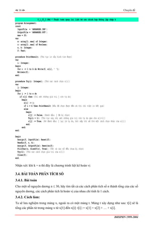 16                                                                                                Chuyên đề


                     P_1_03_3.PAS * Thuật toán quay lui liệt kê các chỉnh hợp không lặp chập k
program Arrangement;
const
  InputFile = 'ARRANGES.INP';
  OutputFile = 'ARRANGES.OUT';
  max = 20;
var
  x: array[1..max] of Integer;
  c: array[1..max] of Boolean;
  n, k: Integer;
  f: Text;

procedure PrintResult; {Thủ tục in cấu hình tìm được}
var
  i: Integer;
begin
  for i := 1 to k do Write(f, x[i], ' ');
  WriteLn(f);
end;

procedure Try(i: Integer); {Thử các cách chọn x[i]}
var
  j: Integer;
begin
  for j := 1 to n do
    if c[j] then {Chỉ xét những giá trị j còn tự do}
      begin
        x[i] := j;
        if i = k then PrintResult {Nếu đã chọn được đến xk thì chỉ việc in kết quả}
        else
          begin
             c[j] := False; {Đánh dấu: j đã bị chọn}
             Try(i + 1); {Thủ tục này chỉ xét những giá trị còn tự do gán cho x[i+1]}
             c[j] := True; {Bỏ đánh dấu: j lại là tự do, bởi sắp tới sẽ thử một cách chọn khác của x[i]}
           end;
      end;
end;

begin
  Assign(f, InputFile); Reset(f);
  ReadLn(f, n, k);
  Assign(f, OutputFile); Rewrite(f);
  FillChar(c, SizeOf(c), True); {Tất cả các số đều chưa bị chọn}
  Try(1); {Thử các cách chọn giá trị của x[1]}
  Close(f);
end.

Nhận xét: khi k = n thì đây là chương trình liệt kê hoán vị

3.4. BÀI TOÁN PHÂN TÍCH SỐ
3.4.1. Bài toán
Cho một số nguyên dương n ≤ 30, hãy tìm tất cả các cách phân tích số n thành tổng của các số
nguyên dương, các cách phân tích là hoán vị của nhau chỉ tính là 1 cách.
3.4.2. Cách làm:
Ta sẽ lưu nghiệm trong mảng x, ngoài ra có một mảng t. Mảng t xây dựng như sau: t[i] sẽ là
tổng các phần tử trong mảng x từ x[1] đến x[i]: t[i] := x[1] + x[2] + … + x[i].

                                                                                             ĐHSPHN 1999-2004
 
