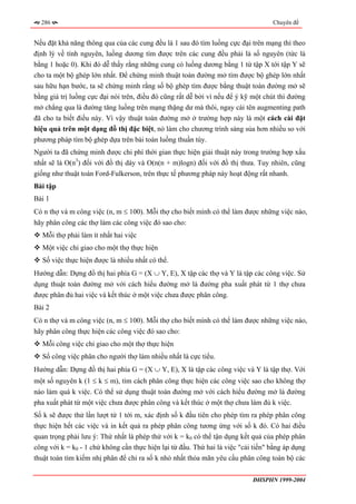 286                                                                              Chuyên đề


Nếu đặt khả năng thông qua của các cung đều là 1 sau đó tìm luồng cực đại trên mạng thì theo
định lý về tính nguyên, luồng dương tìm được trên các cung đều phải là số nguyên (tức là
bằng 1 hoặc 0). Khi đó dễ thấy rằng những cung có luồng dương bằng 1 từ tập X tới tập Y sẽ
cho ta một bộ ghép lớn nhất. Để chứng minh thuật toán đường mở tìm được bộ ghép lớn nhất
sau hữu hạn bước, ta sẽ chứng minh rằng số bộ ghép tìm được bằng thuật toán đường mở sẽ
bằng giá trị luồng cực đại nói trên, điều đó cũng rất dễ bởi vì nếu để ý kỹ một chút thì đường
mở chẳng qua là đường tăng luồng trên mạng thặng dư mà thôi, ngay cái tên augmenting path
đã cho ta biết điều này. Vì vậy thuật toán đường mở ở trường hợp này là một cách cài đặt
hiệu quả trên một dạng đồ thị đặc biệt, nó làm cho chương trình sáng sủa hơn nhiều so với
phương pháp tìm bộ ghép dựa trên bài toán luồng thuần túy.
Người ta đã chứng minh được chi phí thời gian thực hiện giải thuật này trong trường hợp xấu
nhất sẽ là O(n3) đối với đồ thị dày và O(n(n + m)logn) đối với đồ thị thưa. Tuy nhiên, cũng
giống như thuật toán Ford-Fulkerson, trên thực tế phương pháp này hoạt động rất nhanh.
Bài tập
Bài 1
Có n thợ và m công việc (n, m ≤ 100). Mỗi thợ cho biết mình có thể làm được những việc nào,
hãy phân công các thợ làm các công việc đó sao cho:
  Mỗi thợ phải làm ít nhất hai việc
  Một việc chỉ giao cho một thợ thực hiện
  Số việc thực hiện được là nhiều nhất có thể.
Hướng dẫn: Dựng đồ thị hai phía G = (X ∪ Y, E), X tập các thợ và Y là tập các công việc. Sử
dụng thuật toán đường mở với cách hiểu đường mở là đường pha xuất phát từ 1 thợ chưa
được phân đủ hai việc và kết thúc ở một việc chưa được phân công.
Bài 2
Có n thợ và m công việc (n, m ≤ 100). Mỗi thợ cho biết mình có thể làm được những việc nào,
hãy phân công thực hiện các công việc đó sao cho:
  Mỗi công việc chỉ giao cho một thợ thực hiện
  Số công việc phân cho người thợ làm nhiều nhất là cực tiểu.
Hướng dẫn: Dựng đồ thị hai phía G = (X ∪ Y, E), X là tập các công việc và Y là tập thợ. Với
một số nguyên k (1 ≤ k ≤ m), tìm cách phân công thực hiện các công việc sao cho không thợ
nào làm quá k việc. Có thể sử dụng thuật toán đường mở với cách hiểu đường mở là đường
pha xuất phát từ một việc chưa được phân công và kết thúc ở một thợ chưa làm đủ k việc.
Số k sẽ được thử lần lượt từ 1 tới m, xác định số k đầu tiên cho phép tìm ra phép phân công
thực hiện hết các việc và in kết quả ra phép phân công tương ứng với số k đó. Có hai điều
quan trọng phải lưu ý: Thứ nhất là phép thử với k = k0 có thể tận dụng kết quả của phép phân
công với k = k0 - 1 chứ không cần thực hiện lại từ đầu. Thứ hai là việc "cải tiến" bằng áp dụng
thuật toán tìm kiếm nhị phân để chỉ ra số k nhỏ nhất thỏa mãn yêu cầu phân công toàn bộ các

                                                                            ĐHSPHN 1999-2004
 