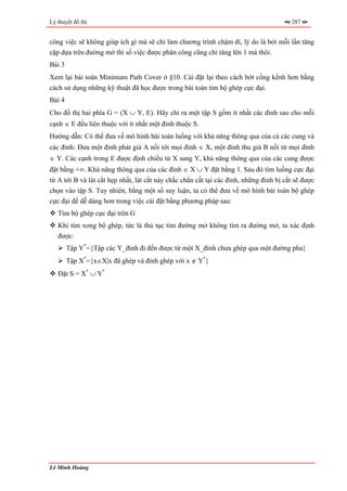 Lý thuyết đồ thị                                                                        287


công việc sẽ không giúp ích gì mà sẽ chỉ làm chương trình chậm đi, lý do là bởi mỗi lần tăng
cặp dựa trên đường mở thì số việc được phân công cũng chỉ tăng lên 1 mà thôi.
Bài 3
Xem lại bài toán Minimum Path Cover ở §10. Cài đặt lại theo cách bớt cồng kềnh hơn bằng
cách sử dụng những kỹ thuật đã học được trong bài toán tìm bộ ghép cực đại.
Bài 4
Cho đồ thị hai phía G = (X ∪ Y, E). Hãy chỉ ra một tập S gồm ít nhất các đỉnh sao cho mỗi
cạnh ∈ E đều liên thuộc với ít nhất một đỉnh thuộc S.
Hướng dẫn: Có thể đưa về mô hình bài toán luồng với khả năng thông qua của cả các cung và
các đỉnh: Đưa một đỉnh phát giả A nối tới mọi đỉnh ∈ X, một đỉnh thu giả B nối từ mọi đỉnh
∈ Y. Các cạnh trong E được định chiều từ X sang Y, khả năng thông qua của các cung được
đặt bằng +∞. Khả năng thông qua của các đỉnh ∈ X ∪ Y đặt bằng 1. Sau đó tìm luồng cực đại
từ A tới B và lát cắt hẹp nhất, lát cắt này chắc chắn cắt tại các đỉnh, những đỉnh bị cắt sẽ được
chọn vào tập S. Tuy nhiên, bằng một số suy luận, ta có thể đưa về mô hình bài toán bộ ghép
cực đại để dễ dàng hơn trong việc cài đặt bằng phương pháp sau:
   Tìm bộ ghép cực đại trên G
   Khi tìm xong bộ ghép, tức là thủ tục tìm đường mở không tìm ra đường mở, ta xác định
   được:
        Tập Y*={Tập các Y_đỉnh đi đến được từ một X_đỉnh chưa ghép qua một đường pha}
        Tập X*={x∈X|x đã ghép và đỉnh ghép với x ∉ Y*}
   Đặt S = X* ∪ Y*




Lê Minh Hoàng
 
