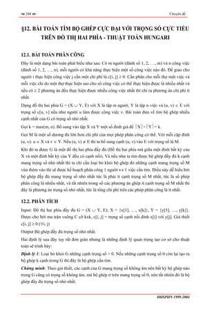 288                                                                              Chuyên đề



§12. BÀI TOÁN TÌM BỘ GHÉP CỰC ĐẠI VỚI TRỌNG SỐ CỰC TIỂU
        TRÊN ĐỒ THỊ HAI PHÍA - THUẬT TOÁN HUNGARI

12.1. BÀI TOÁN PHÂN CÔNG
Đây là một dạng bài toán phát biểu như sau: Có m người (đánh số 1, 2, …, m) và n công việc
(đánh số 1, 2, …, n), mỗi người có khả năng thực hiện một số công việc nào đó. Để giao cho
người i thực hiện công việc j cần một chi phí là c[i, j] ≥ 0. Cần phân cho mỗi thợ một việc và
mỗi việc chỉ do một thợ thực hiện sao cho số công việc có thể thực hiện được là nhiều nhất và
nếu có ≥ 2 phương án đều thực hiện được nhiều công việc nhất thì chỉ ra phương án chi phí ít
nhất.
Dựng đồ thị hai phía G = (X ∪ Y, E) với X là tập m người, Y là tập n việc và (u, v) ∈ E với
trọng số c[u, v] nếu như người u làm được công việc v. Bài toán đưa về tìm bộ ghép nhiều
cạnh nhất của G có trọng số nhỏ nhất.
Gọi k = max(m, n). Bổ sung vào tập X và Y một số đỉnh giả để ⏐X⏐=⏐Y⏐= k.
Gọi M là một số dương đủ lớn hơn chi phí của mọi phép phân công có thể. Với mỗi cặp đỉnh
(u, v): u ∈ X và v ∈ Y. Nếu (u, v) ∉ E thì ta bổ sung cạnh (u, v) vào E với trọng số là M.
Khi đó ta được G là một đồ thị hai phía đầy đủ (Đồ thị hai phía mà giữa một đỉnh bất kỳ của
X và một đỉnh bất kỳ của Y đều có cạnh nối). Và nếu như ta tìm được bộ ghép đầy đủ k cạnh
mang trọng số nhỏ nhất thì ta chỉ cần loại bỏ khỏi bộ ghép đó những cạnh mang trọng số M
vừa thêm vào thì sẽ được kế hoạch phân công 1 người ↔ 1 việc cần tìm. Điều này dễ hiểu bởi
bộ ghép đầy đủ mang trọng số nhỏ nhất tức là phải ít cạnh trọng số M nhất, tức là số phép
phân công là nhiều nhất, và tất nhiên trong số các phương án ghép ít cạnh trọng số M nhất thì
đây là phương án trọng số nhỏ nhất, tức là tổng chi phí trên các phép phân công là ít nhất.

12.2. PHÂN TÍCH
Input: Đồ thị hai phía đầy đủ G = (X ∪ Y, E); X = {x[1], …, x[k]}, Y = {y[1], …, y[k]}.
Được cho bởi ma trận vuông C cỡ kxk, c[i, j] = trọng số cạnh nối đỉnh x[i] với y[j]. Giả thiết
c[i, j] ≥ 0 (∀i, j)
Output Bộ ghép đầy đủ trọng số nhỏ nhất.
Hai định lý sau đây tuy rất đơn giản nhưng là những định lý quan trọng tạo cơ sở cho thuật
toán sẽ trình bày:
Định lý 1: Loại bỏ khỏi G những cạnh trọng số > 0. Nếu những cạnh trọng số 0 còn lại tạo ra
bộ ghép k cạnh trong G thì đây là bộ ghép cần tìm.
Chứng minh: Theo giả thiết, các cạnh của G mang trọng số không âm nên bất kỳ bộ ghép nào
trong G cũng có trọng số không âm, mà bộ ghép ở trên mang trọng số 0, nên tất nhiên đó là bộ
ghép đầy đủ trọng số nhỏ nhất.


                                                                             ĐHSPHN 1999-2004
 