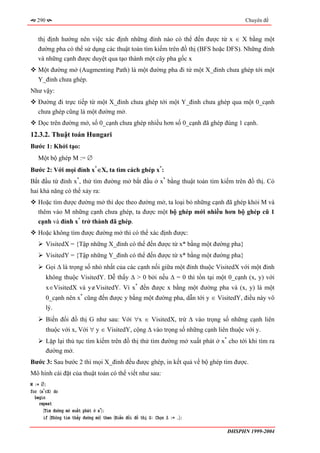 290                                                                              Chuyên đề


   thị định hướng nên việc xác định những đỉnh nào có thể đến được từ x ∈ X bằng một
   đường pha có thể sử dụng các thuật toán tìm kiếm trên đồ thị (BFS hoặc DFS). Những đỉnh
   và những cạnh được duyệt qua tạo thành một cây pha gốc x
   Một đường mở (Augmenting Path) là một đường pha đi từ một X_đỉnh chưa ghép tới một
   Y_đỉnh chưa ghép.
Như vậy:
   Đường đi trực tiếp từ một X_đỉnh chưa ghép tới một Y_đỉnh chưa ghép qua một 0_cạnh
   chưa ghép cũng là một đường mở.
   Dọc trên đường mở, số 0_cạnh chưa ghép nhiều hơn số 0_cạnh đã ghép đúng 1 cạnh.
12.3.2. Thuật toán Hungari
Bước 1: Khởi tạo:
   Một bộ ghép M := ∅
Bước 2: Với mọi đỉnh x*∈X, ta tìm cách ghép x*:
Bắt đầu từ đỉnh x*, thử tìm đường mở bắt đầu ở x* bằng thuật toán tìm kiếm trên đồ thị. Có
hai khả năng có thể xảy ra:
   Hoặc tìm được đường mở thì dọc theo đường mở, ta loại bỏ những cạnh đã ghép khỏi M và
   thêm vào M những cạnh chưa ghép, ta được một bộ ghép mới nhiều hơn bộ ghép cũ 1
   cạnh và đỉnh x* trở thành đã ghép.
   Hoặc không tìm được đường mở thì có thể xác định được:
         VisitedX = {Tập những X_đỉnh có thể đến được từ x* bằng một đường pha}
         VisitedY = {Tập những Y_đỉnh có thể đến được từ x* bằng một đường pha}
         Gọi ∆ là trọng số nhỏ nhất của các cạnh nối giữa một đỉnh thuộc VisitedX với một đỉnh
         không thuộc VisitedY. Dễ thấy ∆ > 0 bởi nếu ∆ = 0 thì tồn tại một 0_cạnh (x, y) với
         x∈VisitedX và y∉VisitedY. Vì x* đến được x bằng một đường pha và (x, y) là một
         0_cạnh nên x* cũng đến được y bằng một đường pha, dẫn tới y ∈ VisitedY, điều này vô
         lý.
         Biến đổi đồ thị G như sau: Với ∀x ∈ VisitedX, trừ ∆ vào trọng số những cạnh liên
         thuộc với x, Với ∀ y ∈ VisitedY, cộng ∆ vào trọng số những cạnh liên thuộc với y.
         Lặp lại thủ tục tìm kiếm trên đồ thị thử tìm đường mở xuất phát ở x* cho tới khi tìm ra
         đường mở.
Bước 3: Sau bước 2 thì mọi X_đỉnh đều được ghép, in kết quả về bộ ghép tìm được.
Mô hình cài đặt của thuật toán có thể viết như sau:
M := ∅;
for (x*∈X) do
  begin
    repeat
      〈Tìm đường mở xuất phát ở x*〉;
      if 〈Không tìm thấy đường mở〉 then 〈Biến đổi đồ thị G: Chọn ∆ := …〉;

                                                                              ĐHSPHN 1999-2004
 