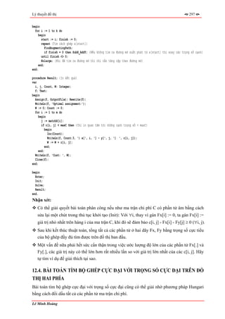 Lý thuyết đồ thị                                                                                          297


begin
  for i := 1 to k do
     begin
       start := i; finish := 0;
       repeat {Tìm cách ghép x[start]}
          FindAugmentingPath;
          if finish = 0 then SubX_AddY; {Nếu không tìm ra đường mở xuất phát từ x[start] thì xoay các trọng số cạnh}
       until finish <> 0;
       Enlarge; {Khi đã tìm ra đường mở thì chỉ cần tăng cặp theo đường mở}
     end;
end;

procedure Result; {In kết quả}
var
  i, j, Count, W: Integer;
  f: Text;
begin
  Assign(f, OutputFile); Rewrite(f);
  WriteLn(f, 'Optimal assignment:');
  W := 0; Count := 0;
  for i := 1 to m do
     begin
       j := matchX[i];
       if c[i, j] < maxC then {Chỉ in quan tâm tới những cạnh trọng số < maxC}
          begin
            Inc(Count);
            WriteLn(f, Count:3, ') x[', i, '] - y[', j, '] ', c[i, j]);
            W := W + c[i, j];
          end;
     end;
  WriteLn(f, 'Cost: ', W);
  Close(f);
end;

begin
  Enter;
  Init;
  Solve;
  Result;
end.
Nhận xét:
   Có thể giải quyết bài toán phân công nếu như ma trận chi phí C có phần tử âm bằng cách
   sửa lại một chút trong thủ tục khởi tạo (Init): Với ∀i, thay vì gán Fx[i] := 0, ta gán Fx[i] :=
   giá trị nhỏ nhất trên hàng i của ma trận C, khi đó sẽ đảm bảo c[i, j] - Fx[i] - Fy[j] ≥ 0 (∀i, j).
   Sau khi kết thúc thuật toán, tổng tất cả các phần tử ở hai dãy Fx, Fy bằng trọng số cực tiểu
   của bộ ghép đầy đủ tìm được trên đồ thị ban đầu.
   Một vấn đề nữa phải hết sức cẩn thận trong việc ước lượng độ lớn của các phần tử Fx[.] và
   Fy[.], các giá trị này có thể lớn hơn rất nhiều lần so với giá trị lớn nhất của các c[i, j]. Hãy
   tự tìm ví dụ để giải thích tại sao.

12.4. BÀI TOÁN TÌM BỘ GHÉP CỰC ĐẠI VỚI TRỌNG SỐ CỰC ĐẠI TRÊN ĐỒ
THỊ HAI PHÍA
Bài toán tìm bộ ghép cực đại với trọng số cực đại cũng có thể giải nhờ phương pháp Hungari
bằng cách đổi dấu tất cả các phần tử ma trận chi phí.

Lê Minh Hoàng
 