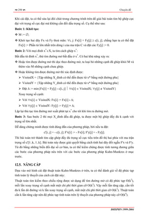 298                                                                                       Chuyên đề


Khi cài đặt, ta có thể sửa lại đôi chút trong chương trình trên để giải bài toán tìm bộ ghép cực
đại với trọng số cực đại mà không cần đổi dấu trọng số. Cụ thể như sau:
Bước 1: Khởi tạo:
   M := ∅;
   Khởi tạo hai dãy Fx và Fy thoả mãn: ∀i, j: Fx[i] + Fy[j] ≥ c[i, j]; chẳng hạn ta có thể đặt
   Fx[i] := Phần tử lớn nhất trên dòng i của ma trận C và đặt các Fy[j] := 0.
Bước 2: Với mọi đỉnh x*∈X, ta tìm cách ghép x*:
Bắt đầu từ đỉnh x*, thử tìm đường mở bắt đầu ở x*. Có hai khả năng xảy ra:
   Hoặc tìm được đường mở thì dọc theo đường mở, ta loại bỏ những cạnh đã ghép khỏi M và
   thêm vào M những cạnh chưa ghép.
   Hoặc không tìm được đường mở thì xác định được:
        VisitedX = {Tập những X_đỉnh có thể đến được từ x* bằng một đường pha}
        VisitedY = {Tập những Y_đỉnh có thể đến được từ x* bằng một đường pha}
        Đặt ∆ := min{Fx[i] + Fy[j] - c[i, j] ⏐ ∀x[i] ∈ VisitedX; ∀y[j] ∉ VisitedY}
   Xoay trọng số cạnh:
        Với ∀x[i] ∈ VisitedX: Fx[i] := Fx[i] - ∆;
        Với ∀y[j] ∈ VisitedY: Fy[j] := Fy[j] + ∆;
Lặp lại thủ tục tìm đường mở xuất phát tại x* cho tới khi tìm ra đường mở.
Bước 3: Sau bước 2 thì mọi X_đỉnh đều đã ghép, ta được một bộ ghép đầy đủ k cạnh với
trọng số lớn nhất.
Dễ dàng chứng minh được tính đúng đắn của phương pháp, bởi nếu ta đặt:
                         c'[i, j] = - c[i, j]; F'x[i] := - Fx[i]; F'y[j] = - Fy[j].
Thì bài toán trở thành tìm cặp ghép đầy đủ trọng số cực tiểu trên đồ thị hai phía với ma trận
trọng số c'[1..k, 1..k]. Bài toán này được giải quyết bằng cách tính hai dãy đối ngẫu F'x và F'y.
Từ đó bằng những biến đổi đại số cơ bản, ta có thể kiểm chứng được tính tương đương giữa
các bước của phương pháp nêu trên với các bước của phương pháp Kuhn-Munkres ở mục
trước.

12.5. NÂNG CẤP
Dựa vào mô hình cài đặt thuật toán Kuhn-Munkres ở trên, ta có thể đánh giá về độ phức tạp
tính toán lý thuyết của cách cài đặt này:
Thuật toán tìm kiếm theo chiều rộng được sử dụng để tìm đường mở có độ phức tạp O(k2),
mỗi lần xoay trọng số cạnh mất một chi phí thời gian cỡ O(k2). Vậy mỗi lần tăng cặp, cần tối
đa k lần dò đường và k lần xoay trọng số cạnh, mất một chi phí thời gian cỡ O(k3). Thuật toán
cần k lần tăng cặp nên độ phức tạp tính toán trên lý thuyết của phương pháp này cỡ O(k4).



                                                                                      ĐHSPHN 1999-2004
 