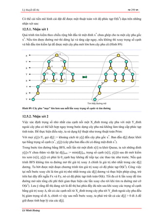 Lý thuyết đồ thị                                                                        299


Có thể cải tiến mô hình cài đặt để được một thuật toán với độ phức tạp O(k3) dựa trên những
nhận xét sau:
12.5.1. Nhận xét 1
Quá trình tìm kiếm theo chiều rộng bắt đầu từ một đỉnh x* chưa ghép cho ta một cây pha gốc
x*. Nếu tìm được đường mở thì dừng lại và tăng cặp ngay, nếu không thì xoay trọng số cạnh
và bắt đầu tìm kiếm lại để được một cây pha mới lớn hơn cây pha cũ (Hình 89):

                                      -∆
   X

                            +∆         +∆
   Y

                            -∆             -∆
   X
                                                                                    0
                                                 ∆
                       +∆        +∆         +∆
   Y

                       -∆        -∆         -∆
   X
                   ∆                                              0
   Y


   X

   Y
                                                      Tìm thấy đường mở

Hình 89: Cây pha "mọc" lớn hơn sau mỗi lần xoay trọng số cạnh và tìm đường


12.5.2. Nhận xét 2
Việc xác định trọng số nhỏ nhất của cạnh nối một X_đỉnh trong cây pha với một Y_đỉnh
ngoài cây pha có thể kết hợp ngay trong bước dựng cây pha mà không làm tăng cấp phức tạp
tính toán. Để thực hiện điều này, ta sử dụng kỹ thuật như trong thuật toán Prim:
Với mọi y[j]∈Y, gọi d[j] := khoảng cách từ y[j] đến cây pha gốc x*. Ban đầu d[j] được khởi
tạo bằng trọng số cạnh (x*, y[j]) (cây pha ban đầu chỉ có đúng một đỉnh x*).
Trong bước tìm đường bằng BFS, mỗi lần rút một đỉnh x[i] ra khỏi Queue, ta xét những đỉnh
y[j]∈Y chưa thăm và đặt lại d[j]mới := min(d[j]cũ, trọng số cạnh (x[i], y[j])) sau đó mới kiểm
tra xem (x[i], y[j]) có phải là 0_cạnh hay không để tiếp tục các thao tác như trước. Nếu quá
trình BFS không tìm ra đường mở thì giá trị xoay ∆ chính là giá trị nhỏ nhất trong các d[j]
dương. Ta bớt được một đoạn chương trình tìm giá trị xoay có độ phức tạp O(k2). Công việc
tại mỗi bước xoay chỉ là tìm giá trị nhỏ nhất trong các d[j] dương và thực hiện phép cộng, trừ
trên hai dãy đối ngẫu Fx và Fy, nó có độ phức tạp tính toán O(k). Tối đa có k lần xoay để tìm
đường mở nên tổng chi phí thời gian thực hiện các lần xoay cho tới khi tìm ra đường mở cỡ
O(k2). Lưu ý rằng đồ thị đang xét là đồ thị hai phía đầy đủ nên sau khi xoay các trọng số cạnh
bằng giá trị xoay ∆, tất cả các cạnh nối từ X_đỉnh trong cây pha tới Y_đỉnh ngoài cây pha đều
bị giảm trọng số đi ∆, chính vì vậy sau mỗi bước xoay, ta phải trừ tất cả các d[j] > 0 đi ∆ để
giữ được tính hợp lý của các d[j].


Lê Minh Hoàng
 