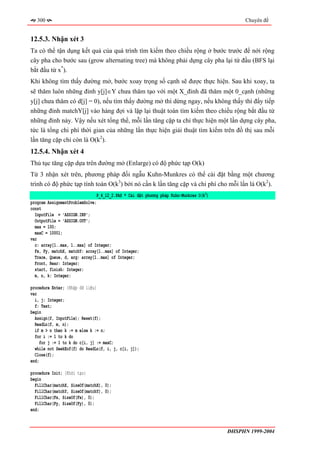300                                                                                       Chuyên đề


12.5.3. Nhận xét 3
Ta có thể tận dụng kết quả của quá trình tìm kiếm theo chiều rộng ở bước trước để nới rộng
cây pha cho bước sau (grow alternating tree) mà không phải dựng cây pha lại từ đầu (BFS lại
bắt đầu từ x*).
Khi không tìm thấy đường mở, bước xoay trọng số cạnh sẽ được thực hiện. Sau khi xoay, ta
sẽ thăm luôn những đỉnh y[j]∈Y chưa thăm tạo với một X_đỉnh đã thăm một 0_cạnh (những
y[j] chưa thăm có d[j] = 0), nếu tìm thấy đường mở thì dừng ngay, nếu không thấy thì đẩy tiếp
những đỉnh matchY[j] vào hàng đợi và lặp lại thuật toán tìm kiếm theo chiều rộng bắt đầu từ
những đỉnh này. Vậy nếu xét tổng thể, mỗi lần tăng cặp ta chỉ thực hiện một lần dựng cây pha,
tức là tổng chi phí thời gian của những lần thực hiện giải thuật tìm kiếm trên đồ thị sau mỗi
lần tăng cặp chỉ còn là O(k2).
12.5.4. Nhận xét 4
Thủ tục tăng cặp dựa trên đường mở (Enlarge) có độ phức tạp O(k)
Từ 3 nhận xét trên, phương pháp đối ngẫu Kuhn-Munkres có thể cài đặt bằng một chương
trình có độ phức tạp tính toán O(k3) bởi nó cần k lần tăng cặp và chi phí cho mỗi lần là O(k2).
                               P_4_12_2.PAS * Cài đặt phương pháp Kuhn-Munkres O(k3)
program AssignmentProblemSolve;
const
  InputFile = 'ASSIGN.INP';
  OutputFile = 'ASSIGN.OUT';
  max = 100;
  maxC = 10001;
var
  c: array[1..max, 1..max] of Integer;
  Fx, Fy, matchX, matchY: array[1..max] of Integer;
  Trace, Queue, d, arg: array[1..max] of Integer;
  Front, Rear: Integer;
  start, finish: Integer;
  m, n, k: Integer;

procedure Enter; {Nhập dữ liệu}
var
  i, j: Integer;
  f: Text;
begin
  Assign(f, InputFile); Reset(f);
  ReadLn(f, m, n);
  if m > n then k := m else k := n;
  for i := 1 to k do
     for j := 1 to k do c[i, j] := maxC;
  while not SeekEof(f) do ReadLn(f, i, j, c[i, j]);
  Close(f);
end;

procedure Init; {Khởi tạo}
begin
  FillChar(matchX, SizeOf(matchX), 0);
  FillChar(matchY, SizeOf(matchY), 0);
  FillChar(Fx, SizeOf(Fx), 0);
  FillChar(Fy, SizeOf(Fy), 0);
end;



                                                                                       ĐHSPHN 1999-2004
 