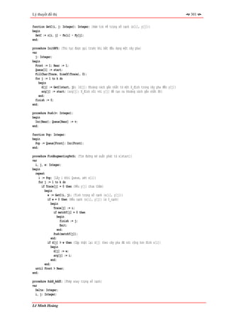 Lý thuyết đồ thị                                                                                   301


function GetC(i, j: Integer): Integer; {Hàm trả về trọng số cạnh (x[i], y[j])}
begin
  GetC := c[i, j] - Fx[i] - Fy[j];
end;

procedure InitBFS; {Thủ tục được gọi trước khi bắt đầu dựng một cây pha}
var
  j: Integer;
begin
  Front := 1; Rear := 1;
  Queue[1] := start;
  FillChar(Trace, SizeOf(Trace), 0);
  for j := 1 to k do
     begin
       d[j] := GetC(start, j); {d[j]: Khoảng cách gần nhất từ một X_đỉnh trong cây pha đến y[j]}
       arg[j] := start; {arg[j]: X_đỉnh nối với y[j] để tạo ra khoảng cách gần nhất đó}
     end;
  finish := 0;
end;

procedure Push(v: Integer);
begin
  Inc(Rear); Queue[Rear] := v;
end;

function Pop: Integer;
begin
  Pop := Queue[Front]; Inc(Front);
end;

procedure FindAugmentingPath; {Tìm đường mở xuất phát từ x[start]}
var
  i, j, w: Integer;
begin
  repeat
    i := Pop; {Lấy i khỏi Queue, xét x[i]}
    for j := 1 to k do
      if Trace[j] = 0 then {Nếu y[j] chưa thăm}
         begin
           w := GetC(i, j); {Tính trọng số cạnh (x[i], y[j])}
           if w = 0 then {Nếu cạnh (x[i], y[j]) là 0_cạnh}
              begin
                Trace[j] := i;
                if matchY[j] = 0 then
                   begin
                     finish := j;
                     Exit;
                   end;
                Push(matchY[j]);
              end;
           if d[j] > w then {Cập nhật lại d[j] theo cây pha đã nới rộng hơn đỉnh x[i]}
              begin
                d[j] := w;
                arg[j] := i;
              end;
         end;
  until Front > Rear;
end;

procedure SubX_AddY; {Phép xoay trọng số cạnh}
var
  Delta: Integer;
  i, j: Integer;


Lê Minh Hoàng
 