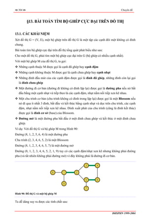304                                                                              Chuyên đề



         §13. BÀI TOÁN TÌM BỘ GHÉP CỰC ĐẠI TRÊN ĐỒ THỊ

13.1. CÁC KHÁI NIỆM
Xét đồ thị G = (V, E), một bộ ghép trên đồ thị G là một tập các cạnh đôi một không có đỉnh
chung.
Bài toán tìm bộ ghép cực đại trên đồ thị tổng quát phát biểu như sau:
Cho một đồ thị G, phải tìm một bộ ghép cực đại trên G (bộ ghép có nhiều cạnh nhất).
Với một bộ ghép M của đồ thị G, ta gọi:
   Những cạnh thuộc M được gọi là cạnh đã ghép hay cạnh đậm
   Những cạnh không thuộc M được gọi là cạnh chưa ghép hay cạnh nhạt
   Những đỉnh đầu mút của các cạnh đậm được gọi là đỉnh đã ghép, những đỉnh còn lại gọi
   là đỉnh chưa ghép
   Một đường đi cơ bản (đường đi không có đỉnh lặp lại) được gọi là đường pha nếu nó bắt
   đầu bằng một cạnh nhạt và tiếp theo là các cạnh đậm, nhạt nằm nối tiếp xen kẽ nhau.
   Một chu trình cơ bản (chu trình không có đỉnh trong lặp lại) được gọi là một Blossom nếu
   nó đi qua ít nhất 3 đỉnh, bắt đầu và kết thúc bằng cạnh nhạt và dọc trên chu trình, các cạnh
   đậm, nhạt nằm nối tiếp xen kẽ nhau. Đỉnh xuất phát của chu trình (cũng là đỉnh kết thúc)
   được gọi là đỉnh cơ sở (base) của Blossom.
   Đường mở là một đường pha bắt đầu ở một đỉnh chưa ghép và kết thúc ở một đỉnh chưa
   ghép.
Ví dụ: Với đồ thị G và bộ ghép M trong Hình 90:
Đường (8, 1, 2, 5, 6, 4) là một đường pha
Chu trình (2, 3, 4, 6, 5, 2) là một Blossom
Đường (8, 1, 2, 3, 4, 6, 5, 7) là một đường mở
Đường (8, 1, 2, 3, 4, 6, 5, 2, 1, 9) tuy có các cạnh đậm/nhạt xen kẽ nhưng không phải đường
pha (và tất nhiên không phải đường mở) vì đây không phải là đường đi cơ bản.

                                                       3        4


                              8       1          2


                                                       5        6
                                      9

                                                       7

Hình 90: Đồ thị G và một bộ ghép M


Ta dễ dàng suy ra được các tính chất sau:


                                                                            ĐHSPHN 1999-2004
 