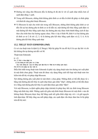 Lý thuyết đồ thị                                                                      305


   Đường mở cũng như Blossom đều là đường đi độ dài lẻ với số cạnh nhạt nhiều hơn số
   cạnh đậm đúng 1 cạnh.
   Trong mỗi Blossom, những đỉnh không phải đỉnh cơ sở đều là đỉnh đã ghép và đỉnh ghép
   với đỉnh đó cũng phải thuộc Blossom.
   Vì Blossom là một chu trình nên trong mỗi Blossom, những đỉnh không phải đỉnh cơ sở
   đều tồn tại hai đường pha từ đỉnh cơ sở đi đến nó, một đường kết thúc bằng cạnh đậm và
   một đường kết thúc bằng cạnh nhạt, hai đường pha này được hình thành bằng cách đi dọc
   theo chu trình theo hai hướng ngược nhau. Như ví dụ ở Hình 90, đỉnh 4 có hai đường pha
   đi đỉnh cơ sở 2 đi tới: (2, 3, 4) là đường pha kết thúc bằng cạnh đậm và (2, 5, 6, 4) là
   đường pha kết thúc bằng cạnh nhạt

13.2. THUẬT TOÁN EDMONDS (1965)
Cơ sở của thuật toán là định lý (C.Berge): Một bộ ghép M của đồ thị G là cực đại khi và chỉ
khi không tồn tại đường mở đối với M.
Thuật toán Edmonds:
M := ∅;
for (∀ đỉnh u chưa ghép) do
  if 〈Tìm đường mở xuất phát từ u〉 then
    〈Dọc trên đường mở: Loại bỏ những cạnh đậm khỏi M; Thêm vào M những cạnh nhạt〉;
〈Trả về M là bộ ghép cực đại trên G〉;
Điều khó nhất trong thuật toán Edmonds là phải xây dựng thuật toán tìm đường mở xuất phát
từ một đỉnh chưa ghép. Thuật toán đó được xây dựng bằng cách kết hợp một thuật toán tìm
kiếm trên đồ thị với phép chập Blossom.
Xét những đường pha xuất phát từ một đỉnh x chưa ghép. Những đỉnh có thể đến được từ x
bằng một đường pha kết thúc là cạnh nhạt được gán nhãn "nhạt", những đỉnh có thể đến được
từ x bằng một đường pha kết thúc là cạnh đậm được gán nhãn "đậm".
Với một Blossom, ta định nghĩa phép chập (shrink) là phép thay thế các đỉnh trong Blossom
bằng một đỉnh duy nhất. Những cạnh nối giữa một đỉnh thuộc Blossom tới một đỉnh v nào đó
không thuộc Blossom được thay thế bằng cạnh nối giữa đỉnh chập này với v và giữ nguyên
tính đậm/nhạt. Dễ thấy rằng sau mỗi phép chập, các cạnh đậm vẫn được đảm bảo là bộ ghép
trên đồ thị mới:




Lê Minh Hoàng
 