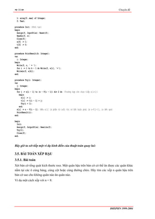 18                                                                                             Chuyên đề


  t: array[0..max] of Integer;
  f: Text;

procedure Init; {Khởi tạo}
begin
  Assign(f, InputFile); Reset(f);
  ReadLn(f, n);
  Close(f);
  x[0] := 1;
  t[0] := 0;
end;

procedure PrintResult(k: Integer);
var
  i: Integer;
begin
  Write(f, n, ' = ');
  for i := 1 to k - 1 do Write(f, x[i], '+');
  WriteLn(f, x[k]);
end;

procedure Try(i: Integer);
var
  j: Integer;
begin
  for j := x[i - 1] to (n - T[i - 1]) div 2 do {Trường hợp còn chọn tiếp x[i+1]}
     begin
       x[i] := j;
       t[i] := t[i - 1] + j;
       Try(i + 1);
     end;
  x[i] := n - T[i - 1]; {Nếu x[i] là phần tử cuối thì nó bắt buộc phải là n-T[i-1], in kết quả}
  PrintResult(i);
end;

begin
  Init;
  Assign(f, OutputFile); Rewrite(f);
  Try(1);
  Close(f);
end.


Bây giờ ta xét tiếp một ví dụ kinh điển của thuật toán quay lui:

3.5. BÀI TOÁN XẾP HẬU
3.5.1. Bài toán
Xét bàn cờ tổng quát kích thước nxn. Một quân hậu trên bàn cờ có thể ăn được các quân khác
nằm tại các ô cùng hàng, cùng cột hoặc cùng đường chéo. Hãy tìm các xếp n quân hậu trên
bàn cờ sao cho không quân nào ăn quân nào.
Ví dụ một cách xếp với n = 8:




                                                                                            ĐHSPHN 1999-2004
 