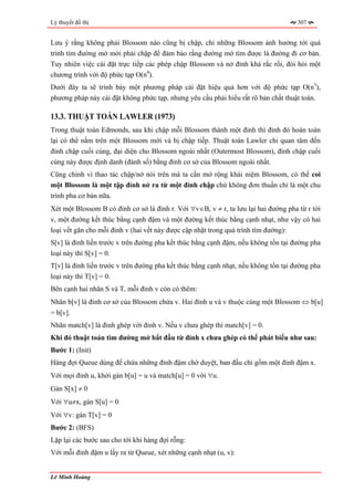 Lý thuyết đồ thị                                                                     307


Lưu ý rằng không phải Blossom nào cũng bị chập, chỉ những Blossom ảnh hưởng tới quá
trình tìm đường mở mới phải chập để đảm bảo rằng đường mở tìm được là đường đi cơ bản.
Tuy nhiên việc cài đặt trực tiếp các phép chập Blossom và nở đỉnh khá rắc rối, đòi hỏi một
chương trình với độ phức tạp O(n4).
Dưới đây ta sẽ trình bày một phương pháp cài đặt hiệu quả hơn với độ phức tạp O(n3),
phương pháp này cài đặt không phức tạp, nhưng yêu cầu phải hiểu rất rõ bản chất thuật toán.

13.3. THUẬT TOÁN LAWLER (1973)
Trong thuật toán Edmonds, sau khi chập mỗi Blossom thành một đỉnh thì đỉnh đó hoàn toàn
lại có thể nằm trên một Blossom mới và bị chập tiếp. Thuật toán Lawler chỉ quan tâm đến
đỉnh chập cuối cùng, đại diện cho Blossom ngoài nhất (Outermost Blossom), đỉnh chập cuối
cùng này được định danh (đánh số) bằng đỉnh cơ sở của Blossom ngoài nhất.
Cũng chính vì thao tác chập/nở nói trên mà ta cần mở rộng khái niệm Blossom, có thể coi
một Blossom là một tập đỉnh nở ra từ một đỉnh chập chứ không đơn thuần chỉ là một chu
trình pha cơ bản nữa.
Xét một Blossom B có đỉnh cơ sở là đỉnh r. Với ∀v∈B, v ≠ r, ta lưu lại hai đường pha từ r tới
v, một đường kết thúc bằng cạnh đậm và một đường kết thúc bằng cạnh nhạt, như vậy có hai
loại vết gãn cho mỗi đỉnh v (hai vết này được cập nhật trong quá trình tìm đường):
S[v] là đỉnh liền trước v trên đường pha kết thúc bằng cạnh đậm, nếu không tồn tại đường pha
loại này thì S[v] = 0.
T[v] là đỉnh liền trước v trên đường pha kết thúc bằng cạnh nhạt, nếu không tồn tại đường pha
loại này thì T[v] = 0.
Bên cạnh hai nhãn S và T, mỗi đỉnh v còn có thêm:
Nhãn b[v] là đỉnh cơ sở của Blossom chứa v. Hai đỉnh u và v thuộc cùng một Blossom ⇔ b[u]
= b[v].
Nhãn match[v] là đỉnh ghép với đỉnh v. Nếu v chưa ghép thì match[v] = 0.
Khi đó thuật toán tìm đường mở bắt đầu từ đỉnh x chưa ghép có thể phát biểu như sau:
Bước 1: (Init)
Hàng đợi Queue dùng để chứa những đỉnh đậm chờ duyệt, ban đầu chỉ gồm một đỉnh đậm x.
Với mọi đỉnh u, khởi gán b[u] = u và match[u] = 0 với ∀u.
Gán S[x] ≠ 0
Với ∀u≠x, gán S[u] = 0
Với ∀v: gán T[v] = 0
Bước 2: (BFS)
Lặp lại các bước sau cho tới khi hàng đợi rỗng:
Với mỗi đỉnh đậm u lấy ra từ Queue, xét những cạnh nhạt (u, v):


Lê Minh Hoàng
 