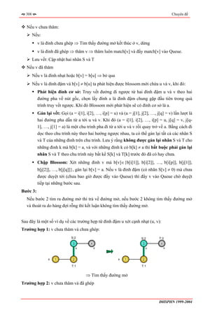 308                                                                                     Chuyên đề


  Nếu v chưa thăm:
        Nếu:
          v là đỉnh chưa ghép ⇒ Tìm thấy đường mở kết thúc ở v, dừng
          v là đỉnh đã ghép ⇒ thăm v ⇒ thăm luôn match[v] và đẩy match[v] vào Queue.
        Lưu vết: Cập nhật hai nhãn S và T
  Nếu v đã thăm
        Nếu v là đỉnh nhạt hoặc b[v] = b[u] ⇒ bỏ qua
        Nếu v là đỉnh đậm và b[v] ≠ b[u] ta phát hiện được blossom mới chứa u và v, khi đó:
          Phát hiện đỉnh cơ sở: Truy vết đường đi ngược từ hai đỉnh đậm u và v theo hai
          đường pha về nút gốc, chọn lấy đỉnh a là đỉnh đậm chung gặp đầu tiên trong quá
          trình truy vết ngược. Khi đó Blossom mới phát hiện sẽ có đỉnh cơ sở là a.
          Gán lại vết: Gọi (a = i[1], i[2], …, i[p] = u) và (a = j[1], j[2], …, j[q] = v) lần lượt là
          hai đường pha dẫn từ a tới u và v. Khi đó (a = i[1], i[2], …, i[p] = u, j[q] = v, j[q-
          1], …, j[1] = a) là một chu trình pha đi từ a tới u và v rồi quay trở về a. Bằng cách đi
          dọc theo chu trình này theo hai hướng ngược nhau, ta có thể gán lại tất cả các nhãn S
          và T của những đỉnh trên chu trình. Lưu ý rằng không được gán lại nhãn S và T cho
          những đỉnh k mà b[k] = a, và với những đỉnh k có b[k] ≠ a thì bắt buộc phải gán lại
          nhãn S và T theo chu trình này bất kể S[k] và T[k] trước đó đã có hay chưa.
          Chập Blossom: Xét những đỉnh v mà b[v]∈{b[i[1]], b[i[2]], …, b[i[p]], b[j[1]],
          b[j[2]], …, b[j[q]]}, gán lại b[v] = a. Nếu v là đỉnh đậm (có nhãn S[v] ≠ 0) mà chưa
          được duyệt tới (chưa bao giờ được đẩy vào Queue) thì đẩy v vào Queue chờ duyệt
          tiếp tại những bước sau.
Bước 3:
  Nếu bước 2 tìm ra đường mở thì trả về đường mở, nếu bước 2 không tìm thấy đường mở
  và thoát ra do hàng đợi rỗng thì kết luận không tìm thấy đường mở.


Sau đây là một số ví dụ về các trường hợp từ đỉnh đậm u xét cạnh nhạt (u, v):
Trường hợp 1: v chưa thăm và chưa ghép:
                             S:2                                       S:2       T:3
                              3          4                              3         4
                                  u          v                              u         v


                x   1         2                          x   1          2

                              T:1                                      T:1


                                      ⇒ Tìm thấy đường mở
Trường hợp 2: v chưa thăm và đã ghép



                                                                                 ĐHSPHN 1999-2004
 