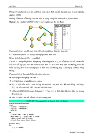 310                                                                                            Chuyên đề


Dòng 1: Chứa hai số n, m lần lượt là số cạnh và số đỉnh của đồ thị cách nhau ít nhất một dấu
cách (n ≤ 100)
m dòng tiếp theo, mỗi dòng chứa hai số u, v tượng trưng cho một cạnh (u, v) của đồ thị
Output: file văn bản GMATCH.OUT, ghi bộ ghép cực đại tìm được
                                                                      GMATCH.INP   GMATCH.OUT
                                7               8                     10 11        1) 1 6
                                                                      12           2) 2 8
                                                                      16           3) 3 4
                                                                      24           4) 5 10
                                                     1          2
                                                                      28           5) 7 9
                                                                      34
                         9          5       6                         36
                                                                      56
                                                                      59
                                                     3          4     5 10
                                 10                                   78
                                                                      79
Chương trình này sửa đổi một chút mô hình cài đặt trên dựa vào nhận xét:
v là một đỉnh đậm ⇔ v = x hoặc match[v] là một đỉnh nhạt
Nếu v là đỉnh đậm thì S[v] = match[v]
Vậy thì ta không cần phải sử dụng riêng một mảng nhãn S[v], tại mỗi bước sửa vết, ta chỉ cần
sửa nhãn vết T[v] mà thôi. Để kiểm tra một đỉnh v ≠ x có phải đỉnh đậm hay không, ta có thể
kiểm tra bằng điều kiện: match[v] có là đỉnh nhạt hay không, hay T[match[v]] có khác 0 hay
không.
Chương trình sử dụng các biến với vai trò như sau:
   match[v] là đỉnh ghép với đỉnh v
   b[v] là đỉnh cơ sở của Blossom chứa v
   T[v] là đỉnh liền trước v trên đường pha từ đỉnh xuất phát tới v kết thúc bằng cạnh nhạt,
   T[v] = 0 nếu quá trình BFS chưa xét tới đỉnh nhạt v.
   InQueue[v] là biến Boolean, InQueue[v] = True ⇔ v là đỉnh đậm đã được đẩy vào Queue
   để chờ duyệt.
   start và finish: Nơi bắt đầu và kết thúc đường mở.
                         P_4_13_1.PAS * Phương pháp Lawler áp dụng cho thuật toán Edmonds
program MatchingInGeneralGraph;
const
  InputFile = 'GMATCH.INP';
  OutputFile = 'GMATCH.OUT';
  max = 100;
var
  a: array[1..max, 1..max] of Boolean;
  match, Queue, b, T: array[1..max] of Integer;
  InQueue: array[1..max] of Boolean;
  n, Front, Rear, start, finish: Integer;

procedure Enter;
var
  i, m, u, v: Integer;

                                                                                            ĐHSPHN 1999-2004
 
