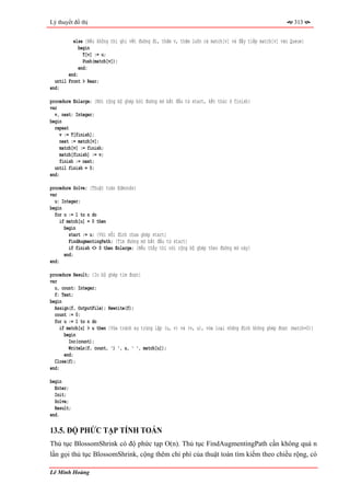 Lý thuyết đồ thị                                                                                         313


          else {Nếu không thì ghi vết đường đi, thăm v, thăm luôn cả match[v] và đẩy tiếp match[v] vào Queue}
             begin
               T[v] := u;
               Push(match[v]);
             end;
        end;
  until Front > Rear;
end;

procedure Enlarge; {Nới rộng bộ ghép bởi đường mở bắt đầu từ start, kết thúc ở finish}
var
  v, next: Integer;
begin
  repeat
     v := T[finish];
     next := match[v];
     match[v] := finish;
     match[finish] := v;
     finish := next;
  until finish = 0;
end;

procedure Solve; {Thuật toán Edmonds}
var
  u: Integer;
begin
  for u := 1 to n do
    if match[u] = 0 then
      begin
        start := u; {Với mỗi đỉnh chưa ghép start}
        FindAugmentingPath; {Tìm đường mở bắt đầu từ start}
        if finish <> 0 then Enlarge; {Nếu thấy thì nới rộng bộ ghép theo đường mở này}
      end;
end;

procedure Result; {In bộ ghép tìm được}
var
  u, count: Integer;
  f: Text;
begin
  Assign(f, OutputFile); Rewrite(f);
  count := 0;
  for u := 1 to n do
     if match[u] > u then {Vừa tránh sự trùng lặp (u, v) và (v, u), vừa loại những đỉnh không ghép được (match=0)}
       begin
         Inc(count);
         WriteLn(f, count, ') ', u, ' ', match[u]);
       end;
  Close(f);
end;

begin
  Enter;
  Init;
  Solve;
  Result;
end.

13.5. ĐỘ PHỨC TẠP TÍNH TOÁN
Thủ tục BlossomShrink có độ phức tạp O(n). Thủ tục FindAugmentingPath cần không quá n
lần gọi thủ tục BlossomShrink, cộng thêm chi phí của thuật toán tìm kiếm theo chiều rộng, có

Lê Minh Hoàng
 