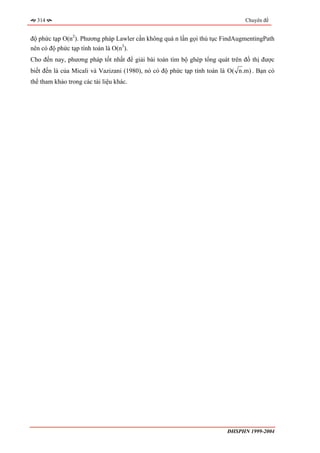 314                                                                          Chuyên đề


độ phức tạp O(n2). Phương pháp Lawler cần không quá n lần gọi thủ tục FindAugmentingPath
nên có độ phức tạp tính toán là O(n3).
Cho đến nay, phương pháp tốt nhất để giải bài toán tìm bộ ghép tổng quát trên đồ thị được
biết đến là của Micali và Vazizani (1980), nó có độ phức tạp tính toán là O( n.m) . Bạn có
thể tham khảo trong các tài liệu khác.




                                                                        ĐHSPHN 1999-2004
 