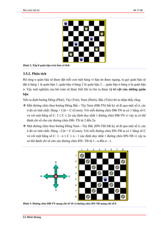 Bài toán liệt kê                                                                    19




Hình 2: Xếp 8 quân hậu trên bàn cờ 8x8


3.5.2. Phân tích
Rõ ràng n quân hậu sẽ được đặt mỗi con một hàng vì hậu ăn được ngang, ta gọi quân hậu sẽ
đặt ở hàng 1 là quân hậu 1, quân hậu ở hàng 2 là quân hậu 2… quân hậu ở hàng n là quân hậu
n. Vậy một nghiệm của bài toán sẽ được biết khi ta tìm ra được vị trí cột của những quân
hậu.
Nếu ta định hướng Đông (Phải), Tây (Trái), Nam (Dưới), Bắc (Trên) thì ta nhận thấy rằng:
   Một đường chéo theo hướng Đông Bắc - Tây Nam (ĐB-TN) bất kỳ sẽ đi qua một số ô, các
   ô đó có tính chất: Hàng + Cột = C (Const). Với mỗi đường chéo ĐB-TN ta có 1 hằng số C
   và với một hằng số C: 2 ≤ C ≤ 2n xác định duy nhất 1 đường chéo ĐB-TN vì vậy ta có thể
   đánh chỉ số cho các đường chéo ĐB- TN từ 2 đến 2n
   Một đường chéo theo hướng Đông Nam - Tây Bắc (ĐN-TB) bất kỳ sẽ đi qua một số ô, các
   ô đó có tính chất: Hàng - Cột = C (Const). Với mỗi đường chéo ĐN-TB ta có 1 hằng số C
   và với một hằng số C: 1 - n ≤ C ≤ n - 1 xác định duy nhất 1 đường chéo ĐN-TB vì vậy ta
   có thể đánh chỉ số cho các đường chéo ĐN- TB từ 1 - n đến n - 1.

                                             1    2   3    4    5   6       7   8

                                         1


                          N              2

                                         3

                                         4
                   W                 E
                                         5

                                         6

                          S              7

                                         8


Hình 3: Đường chéo ĐB-TN mang chỉ số 10 và đường chéo ĐN-TB mang chỉ số 0



Lê Minh Hoàng
 