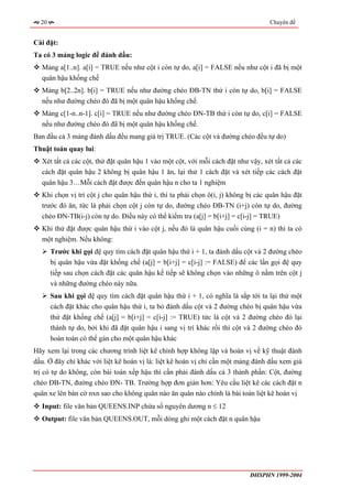 20                                                                              Chuyên đề


Cài đặt:
Ta có 3 mảng logic để đánh dấu:
  Mảng a[1..n]. a[i] = TRUE nếu như cột i còn tự do, a[i] = FALSE nếu như cột i đã bị một
  quân hậu khống chế
  Mảng b[2..2n]. b[i] = TRUE nếu như đường chéo ĐB-TN thứ i còn tự do, b[i] = FALSE
  nếu như đường chéo đó đã bị một quân hậu khống chế.
  Mảng c[1-n..n-1]. c[i] = TRUE nếu như đường chéo ĐN-TB thứ i còn tự do, c[i] = FALSE
  nếu như đường chéo đó đã bị một quân hậu khống chế.
Ban đầu cả 3 mảng đánh dấu đều mang giá trị TRUE. (Các cột và đường chéo đều tự do)
Thuật toán quay lui:
  Xét tất cả các cột, thử đặt quân hậu 1 vào một cột, với mỗi cách đặt như vậy, xét tất cả các
  cách đặt quân hậu 2 không bị quân hậu 1 ăn, lại thử 1 cách đặt và xét tiếp các cách đặt
  quân hậu 3…Mỗi cách đặt được đến quân hậu n cho ta 1 nghiệm
  Khi chọn vị trí cột j cho quân hậu thứ i, thì ta phải chọn ô(i, j) không bị các quân hậu đặt
  trước đó ăn, tức là phải chọn cột j còn tự do, đường chéo ĐB-TN (i+j) còn tự do, đường
  chéo ĐN-TB(i-j) còn tự do. Điều này có thể kiểm tra (a[j] = b[i+j] = c[i-j] = TRUE)
  Khi thử đặt được quân hậu thứ i vào cột j, nếu đó là quân hậu cuối cùng (i = n) thì ta có
  một nghiệm. Nếu không:
       Trước khi gọi đệ quy tìm cách đặt quân hậu thứ i + 1, ta đánh dấu cột và 2 đường chéo
       bị quân hậu vừa đặt khống chế (a[j] = b[i+j] = c[i-j] := FALSE) để các lần gọi đệ quy
       tiếp sau chọn cách đặt các quân hậu kế tiếp sẽ không chọn vào những ô nằm trên cột j
       và những đường chéo này nữa.
       Sau khi gọi đệ quy tìm cách đặt quân hậu thứ i + 1, có nghĩa là sắp tới ta lại thử một
       cách đặt khác cho quân hậu thứ i, ta bỏ đánh dấu cột và 2 đường chéo bị quân hậu vừa
       thử đặt khống chế (a[j] = b[i+j] = c[i-j] := TRUE) tức là cột và 2 đường chéo đó lại
       thành tự do, bởi khi đã đặt quân hậu i sang vị trí khác rồi thì cột và 2 đường chéo đó
       hoàn toàn có thể gán cho một quân hậu khác
Hãy xem lại trong các chương trình liệt kê chỉnh hợp không lặp và hoán vị về kỹ thuật đánh
dấu. Ở đây chỉ khác với liệt kê hoán vị là: liệt kê hoán vị chỉ cần một mảng đánh dấu xem giá
trị có tự do không, còn bài toán xếp hậu thì cần phải đánh dấu cả 3 thành phần: Cột, đường
chéo ĐB-TN, đường chéo ĐN- TB. Trường hợp đơn giản hơn: Yêu cầu liệt kê các cách đặt n
quân xe lên bàn cờ nxn sao cho không quân nào ăn quân nào chính là bài toán liệt kê hoán vị
  Input: file văn bản QUEENS.INP chứa số nguyên dương n ≤ 12
  Output: file văn bản QUEENS.OUT, mỗi dòng ghi một cách đặt n quân hậu




                                                                           ĐHSPHN 1999-2004
 