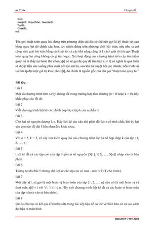 22                                                                                Chuyên đề


  Init;
  Assign(f, OutputFile); Rewrite(f);
  Try(1);
  Close(f);
end.


Tên gọi thuật toán quay lui, đứng trên phương diện cài đặt có thể nên gọi là kỹ thuật vét cạn
bằng quay lui thì chính xác hơn, tuy nhiên đứng trên phương diện bài toán, nếu như ta coi
công việc giải bài toán bằng cách xét tất cả các khả năng cũng là 1 cách giải thì tên gọi Thuật
toán quay lui cũng không có gì trái logic. Xét hoạt động của chương trình trên cây tìm kiếm
quay lui ta thấy tại bước thử chọn x[i] nó sẽ gọi đệ quy để tìm tiếp x[i+1] có nghĩa là quá trình
sẽ duyệt tiến sâu xuống phía dưới đến tận nút lá, sau khi đã duyệt hết các nhánh, tiến trình lùi
lại thử áp đặt một giá trị khác cho x[i], đó chính là nguồn gốc của tên gọi "thuật toán quay lui"


Bài tập:
Bài 1
Một số chương trình trên xử lý không tốt trong trường hợp tầm thường (n = 0 hoặc k = 0), hãy
khắc phục các lỗi đó
Bài 2
Viết chương trình liệt kê các chỉnh hợp lặp chập k của n phần tử
Bài 3
Cho hai số nguyên dương l, n. Hãy liệt kê các xâu nhị phân độ dài n có tính chất, bất kỳ hai
xâu con nào độ dài l liền nhau đều khác nhau.
Bài 4
Với n = 5, k = 3, vẽ cây tìm kiếm quay lui của chương trình liệt kê tổ hợp chập k của tập {1,
2, …, n}
Bài 5
Liệt kê tất cả các tập con của tập S gồm n số nguyên {S[1], S[2], …, S[n]} nhập vào từ bàn
phím
Bài 6
Tương tự như bài 5 nhưng chỉ liệt kê các tập con có max - min ≤ T (T cho trước).
Bài 7
Một dãy x[1..n] gọi là một hoán vị hoàn toàn của tập {1, 2, …, n} nếu nó là một hoán vị và
thoả mãn x[i] ≠ i với ∀i: 1 ≤ i ≤ n. Hãy viết chương trình liệt kê tất cả các hoán vị hoàn toàn
của tập trên (n vào từ bàn phím).
Bài 8
Sửa lại thủ tục in kết quả (PrintResult) trong bài xếp hậu để có thể vẽ hình bàn cờ và các cách
đặt hậu ra màn hình.


                                                                              ĐHSPHN 1999-2004
 