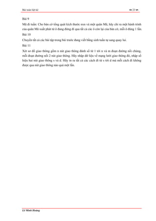 Bài toán liệt kê                                                                       23


Bài 9
Mã đi tuần: Cho bàn cờ tổng quát kích thước nxn và một quân Mã, hãy chỉ ra một hành trình
của quân Mã xuất phát từ ô đang đứng đi qua tất cả các ô còn lại của bàn cờ, mỗi ô đúng 1 lần.
Bài 10
Chuyển tất cả các bài tập trong bài trước đang viết bằng sinh tuần tự sang quay lui.
Bài 11
Xét sơ đồ giao thông gồm n nút giao thông đánh số từ 1 tới n và m đoạn đường nối chúng,
mỗi đoạn đường nối 2 nút giao thông. Hãy nhập dữ liệu về mạng lưới giao thông đó, nhập số
hiệu hai nút giao thông s và d. Hãy in ra tất cả các cách đi từ s tới d mà mỗi cách đi không
được qua nút giao thông nào quá một lần.




Lê Minh Hoàng
 