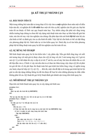 24                                                                                     Chuyên đề



                                  §4. KỸ THUẬT NHÁNH CẬN

4.1. BÀI TOÁN TỐI ƯU
Một trong những bài toán đặt ra trong thực tế là việc tìm ra một nghiệm thoả mãn một số điều
kiện nào đó, và nghiệm đó là tốt nhất theo một chỉ tiêu cụ thể, nghiên cứu lời giải các lớp bài
toán tối ưu thuộc về lĩnh vực quy hoạch toán học. Tuy nhiên cũng cần phải nói rằng trong
nhiều trường hợp chúng ta chưa thể xây dựng một thuật toán nào thực sự hữu hiệu để giải bài
toán, mà cho tới nay việc tìm nghiệm của chúng vẫn phải dựa trên mô hình liệt kê toàn bộ các
cấu hình có thể và đánh giá, tìm ra cấu hình tốt nhất. Việc liệt kê cấu hình có thể cài đặt bằng
các phương pháp liệt kê: Sinh tuần tự và tìm kiếm quay lui. Dưới đây ta sẽ tìm hiểu phương
pháp liệt kê bằng thuật toán quay lui để tìm nghiệm của bài toán tối ưu.

4.2. SỰ BÙNG NỔ TỔ HỢP
Mô hình thuật toán quay lui là tìm kiếm trên 1 cây phân cấp. Nếu giả thiết rằng ứng với mỗi
nút tương ứng với một giá trị được chọn cho x[i] sẽ ứng với chỉ 2 nút tương ứng với 2 giá trị
mà x[i+1] có thể nhận thì cây n cấp sẽ có tới 2n nút lá, con số này lớn hơn rất nhiều lần so với
dữ liệu đầu vào n. Chính vì vậy mà nếu như ta có thao tác thừa trong việc chọn x[i] thì sẽ phải
trả giá rất lớn về chi phí thực thi thuật toán bởi quá trình tìm kiếm lòng vòng vô nghĩa trong
các bước chọn kế tiếp x[i+1], x[i+2], … Khi đó, một vấn đề đặt ra là trong quá trình liệt kê lời
giải ta cần tận dụng những thông tin đã tìm được để loại bỏ sớm những phương án chắc chắn
không phải tối ưu. Kỹ thuật đó gọi là kỹ thuật đánh giá nhánh cận trong tiến trình quay lui.

4.3. MÔ HÌNH KỸ THUẬT NHÁNH CẬN
Dựa trên mô hình thuật toán quay lui, ta xây dựng mô hình sau:
procedure Init;
begin
  〈Khởi tạo một cấu hình bất kỳ BESTCONFIG〉;
end;

{Thủ tục này thử chọn cho x[i] tất cả các giá trị nó có thể nhận}
procedure Try(i: Integer);
begin
  for 〈Mọi giá trị V có thể gán cho x[i]〉 do
     begin
       〈Thử cho x[i] := V〉;
       if 〈Việc thử trên vẫn còn hi vọng tìm ra cấu hình tốt hơn BESTCONFIG〉 then
          if 〈x[i] là phần tử cuối cùng trong cấu hình〉 then
            〈Cập nhật BESTCONFIG〉
          else
            begin
               〈Ghi nhận việc thử x[i] = V nếu cần〉;
              Try(i + 1); {Gọi đệ quy, chọn tiếp x[i+1]}
               〈Bỏ ghi nhận việc thử cho x[i] = V (nếu cần)〉;
            end;
     end;
end;

                                                                                    ĐHSPHN 1999-2004
 