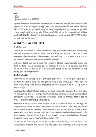 Bài toán liệt kê                                                                        25



begin
  Init;
  Try(1);
  〈Thông báo cấu hình tối ưu BESTCONFIG〉;
end.
Kỹ thuật nhánh cận thêm vào cho thuật toán quay lui khả năng đánh giá theo từng bước, nếu
tại bước thứ i, giá trị thử gán cho x[i] không có hi vọng tìm thấy cấu hình tốt hơn cấu hình
BESTCONFIG thì thử giá trị khác ngay mà không cần phải gọi đệ quy tìm tiếp hay ghi nhận
kết quả làm gì. Nghiệm của bài toán sẽ được làm tốt dần, bởi khi tìm ra một cấu hình mới (tốt
hơn BESTCONFIG - tất nhiên), ta không in kết quả ngay mà sẽ cập nhật BESTCONFIG bằng
cấu hình mới vừa tìm được

4.4. BÀI TOÁN NGƯỜI DU LỊCH
4.4.1. Bài toán
Cho n thành phố đánh số từ 1 đến n và m tuyến đường giao thông hai chiều giữa chúng, mạng
lưới giao thông này được cho bởi bảng C cấp nxn, ở đây C[i, j] = C[j, i] = Chi phí đi đoạn
đường trực tiếp từ thành phố i đến thành phố j. Giả thiết rằng C[i, i] = 0 với ∀i, C[i, j] = +∞
nếu không có đường trực tiếp từ thành phố i đến thành phố j.
Một người du lịch xuất phát từ thành phố 1, muốn đi thăm tất cả các thành phố còn lại mỗi
thành phố đúng 1 lần và cuối cùng quay lại thành phố 1. Hãy chỉ ra cho người đó hành trình
với chi phí ít nhất. Bài toán đó gọi là bài toán người du lịch hay bài toán hành trình của một
thương gia (Traveling Salesman)
4.4.2. Cách giải
Hành trình cần tìm có dạng x[1..n + 1] trong đó x[1] = x[n + 1] = 1 ở đây giữa x[i] và x[i+1]:
hai thành phố liên tiếp trong hành trình phải có đường đi trực tiếp (C[i, j] ≠ +∞) và ngoại trừ
thành phố 1, không thành phố nào được lặp lại hai lần. Có nghĩa là dãy x[1..n] lập thành 1
hoán vị của (1, 2, …, n).
Duyệt quay lui: x[2] có thể chọn một trong các thành phố mà x[1] có đường đi tới (trực tiếp),
với mỗi cách thử chọn x[2] như vậy thì x[3] có thể chọn một trong các thành phố mà x[2] có
đường đi tới (ngoài x[1]). Tổng quát: x[i] có thể chọn 1 trong các thành phố chưa đi qua mà
từ x[i-1] có đường đi trực tiếp tới (1 ≤ i ≤ n).
Nhánh cận: Khởi tạo cấu hình BestConfig có chi phí = +∞. Với mỗi bước thử chọn x[i] xem
chi phí đường đi cho tới lúc đó có < Chi phí của cấu hình BestConfig?, nếu không nhỏ hơn thì
thử giá trị khác ngay bởi có đi tiếp cũng chỉ tốn thêm. Khi thử được một giá trị x[n] ta kiểm
tra xem x[n] có đường đi trực tiếp về 1 không ? Nếu có đánh giá chi phí đi từ thành phố 1 đến
thành phố x[n] cộng với chi phí từ x[n] đi trực tiếp về 1, nếu nhỏ hơn chi phí của đường đi
BestConfig thì cập nhật lại BestConfig bằng cách đi mới.
Sau thủ tục tìm kiếm quay lui mà chi phí của BestConfig vẫn bằng +∞ thì có nghĩa là nó
không tìm thấy một hành trình nào thoả mãn điều kiện đề bài để cập nhật BestConfig, bài toán

Lê Minh Hoàng
 