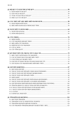 ii


§3. ĐỆ QUY VÀ GIẢI THUẬT ĐỆ QUY ......................................................................................... 50
   3.1. KHÁI NIỆM VỀ ĐỆ QUY ........................................................................................................................50
   3.2. GIẢI THUẬT ĐỆ QUY.............................................................................................................................50
   3.3. VÍ DỤ VỀ GIẢI THUẬT ĐỆ QUY ..........................................................................................................51
   3.4. HIỆU LỰC CỦA ĐỆ QUY .......................................................................................................................55

§4. CẤU TRÚC DỮ LIỆU BIỂU DIỄN DANH SÁCH.................................................................... 58
   4.1. KHÁI NIỆM DANH SÁCH ......................................................................................................................58
   4.2. BIỂU DIỄN DANH SÁCH TRONG MÁY TÍNH ....................................................................................58

§5. NGĂN XẾP VÀ HÀNG ĐỢI ........................................................................................................ 64
   5.1. NGĂN XẾP (STACK)...............................................................................................................................64
   5.2. HÀNG ĐỢI (QUEUE)...............................................................................................................................66

§6. CÂY (TREE).................................................................................................................................. 70
   6.1. ĐỊNH NGHĨA............................................................................................................................................70
   6.2. CÂY NHỊ PHÂN (BINARY TREE) .........................................................................................................71
   6.3. BIỂU DIỄN CÂY NHỊ PHÂN ..................................................................................................................73
   6.4. PHÉP DUYỆT CÂY NHỊ PHÂN ..............................................................................................................74
   6.5. CÂY K_PHÂN ..........................................................................................................................................76
   6.6. CÂY TỔNG QUÁT...................................................................................................................................77

§7. KÝ PHÁP TIỀN TỐ, TRUNG TỐ VÀ HẬU TỐ ....................................................................... 79
   7.1. BIỂU THỨC DƯỚI DẠNG CÂY NHỊ PHÂN .........................................................................................79
   7.2. CÁC KÝ PHÁP CHO CÙNG MỘT BIỂU THỨC....................................................................................79
   7.3. CÁCH TÍNH GIÁ TRỊ BIỂU THỨC ........................................................................................................79
   7.4. CHUYỂN TỪ DẠNG TRUNG TỐ SANG DẠNG HẬU TỐ...................................................................83
   7.5. XÂY DỰNG CÂY NHỊ PHÂN BIỂU DIỄN BIỂU THỨC......................................................................86

§8. SẮP XẾP (SORTING) .................................................................................................................. 87
   8.1. BÀI TOÁN SẮP XẾP................................................................................................................................87
   8.2. THUẬT TOÁN SẮP XẾP KIỂU CHỌN (SELECTIONSORT) ...............................................................89
   8.3. THUẬT TOÁN SẮP XẾP NỔI BỌT (BUBBLESORT)...........................................................................90
   8.4. THUẬT TOÁN SẮP XẾP KIỂU CHÈN...................................................................................................90
   8.5. SHELLSORT.............................................................................................................................................92
   8.6. THUẬT TOÁN SẮP XẾP KIỂU PHÂN ĐOẠN (QUICKSORT) ............................................................93
   8.7. THUẬT TOÁN SẮP XẾP KIỂU VUN ĐỐNG (HEAPSORT) ................................................................99
   8.8. SẮP XẾP BẰNG PHÉP ĐẾM PHÂN PHỐI (DISTRIBUTION COUNTING)......................................102
   8.9. TÍNH ỔN ĐỊNH CỦA THUẬT TOÁN SẮP XẾP (STABILITY) .........................................................103
   8.10. THUẬT TOÁN SẮP XẾP BẰNG CƠ SỐ (RADIX SORT) .................................................................104
   8.11. THUẬT TOÁN SẮP XẾP TRỘN (MERGESORT)..............................................................................109
   8.12. CÀI ĐẶT ...............................................................................................................................................112
   8.13. ĐÁNH GIÁ, NHẬN XÉT......................................................................................................................119

§9. TÌM KIẾM (SEARCHING) ....................................................................................................... 124
   9.1. BÀI TOÁN TÌM KIẾM ...........................................................................................................................124
   9.2. TÌM KIẾM TUẦN TỰ (SEQUENTIAL SEARCH) ...............................................................................124
   9.3. TÌM KIẾM NHỊ PHÂN (BINARY SEARCH)........................................................................................124
   9.4. CÂY NHỊ PHÂN TÌM KIẾM (BINARY SEARCH TREE - BST).........................................................125
 