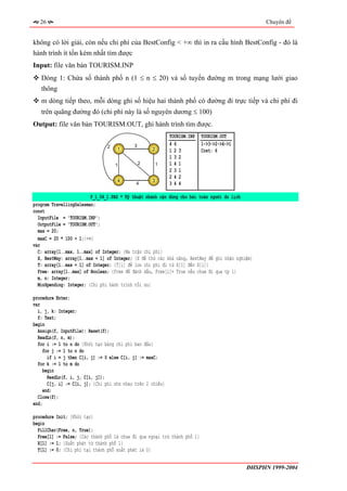 26                                                                                             Chuyên đề


không có lời giải, còn nếu chi phí của BestConfig < +∞ thì in ra cấu hình BestConfig - đó là
hành trình ít tốn kém nhất tìm được
Input: file văn bản TOURISM.INP
   Dòng 1: Chứa số thành phố n (1 ≤ n ≤ 20) và số tuyến đường m trong mạng lưới giao
   thông
   m dòng tiếp theo, mỗi dòng ghi số hiệu hai thành phố có đường đi trực tiếp và chi phí đi
   trên quãng đường đó (chi phí này là số nguyên dương ≤ 100)
Output: file văn bản TOURISM.OUT, ghi hành trình tìm được.
                                                             TOURISM.INP   TOURISM.OUT
                                2           3                46            1->3->2->4->1
                                     1              2        123           Cost: 6
                                                             132
                                    1           2       1    141
                                                             231
                                                             242
                                     4              3
                                             4               344

                         P_1_04_1.PAS * Kỹ thuật nhánh cận dùng cho bài toán người du lịch
program TravellingSalesman;
const
  InputFile = 'TOURISM.INP';
  OutputFile = 'TOURISM.OUT';
  max = 20;
  maxC = 20 * 100 + 1;{+∞}
var
  C: array[1..max, 1..max] of Integer; {Ma trận chi phí}
  X, BestWay: array[1..max + 1] of Integer; {X để thử các khả năng, BestWay để ghi nhận nghiệm}
  T: array[1..max + 1] of Integer; {T[i] để lưu chi phí đi từ X[1] đến X[i]}
  Free: array[1..max] of Boolean; {Free để đánh dấu, Free[i]= True nếu chưa đi qua tp i}
  m, n: Integer;
  MinSpending: Integer; {Chi phí hành trình tối ưu}

procedure Enter;
var
  i, j, k: Integer;
  f: Text;
begin
  Assign(f, InputFile); Reset(f);
  ReadLn(f, n, m);
  for i := 1 to n do {Khởi tạo bảng chi phí ban đầu}
     for j := 1 to n do
       if i = j then C[i, j] := 0 else C[i, j] := maxC;
  for k := 1 to m do
     begin
       ReadLn(f, i, j, C[i, j]);
       C[j, i] := C[i, j]; {Chi phí như nhau trên 2 chiều}
     end;
  Close(f);
end;

procedure Init; {Khởi tạo}
begin
  FillChar(Free, n, True);
  Free[1] := False; {Các thành phố là chưa đi qua ngoại trừ thành phố 1}
  X[1] := 1; {Xuất phát từ thành phố 1}
  T[1] := 0; {Chi phí tại thành phố xuất phát là 0}


                                                                                            ĐHSPHN 1999-2004
 