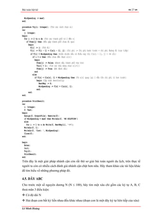 Bài toán liệt kê                                                                                           27


  MinSpending := maxC;
end;

procedure Try(i: Integer); {Thử các cách chọn xi}
var
  j: Integer;
begin
  for j := 2 to n do {Thử các thành phố từ 2 đến n}
     if Free[j] then {Nếu gặp thành phố chưa đi qua}
       begin
         X[i] := j; {Thử đi}
         T[i] := T[i - 1] + C[x[i - 1], j]; {Chi phí := Chi phí bước trước + chi phí đường đi trực tiếp}
         if T[i] < MinSpending then {Hiển nhiên nếu có điều này thì C[x[i - 1], j] < +∞ rồi}
            if i < n then {Nếu chưa đến được x[n]}
              begin
                Free[j] := False; {Đánh dấu thành phố vừa thử}
                 Try(i + 1); {Tìm các khả năng chọn x[i+1]}
                 Free[j] := True; {Bỏ đánh dấu}
              end
            else
              if T[n] + C[x[n], 1] < MinSpending then {Từ x[n] quay lại 1 vẫn tốn chi phí ít hơn trước}
                 begin {Cập nhật BestConfig}
                   BestWay := X;
                   MinSpending := T[n] + C[x[n], 1];
                end;
       end;
end;

procedure PrintResult;
var
  i: Integer;
  f: Text;
begin
  Assign(f, OutputFile); Rewrite(f);
  if MinSpending = maxC then WriteLn(f, 'NO SOLUTION')
  else
     for i := 1 to n do Write(f, BestWay[i], '->');
  WriteLn(f, 1);
  WriteLn(f, 'Cost: ', MinSpending);
  Close(f);
end;

begin
  Enter;
  Init;
  Try(2);
  PrintResult;
end.
Trên đây là một giải pháp nhánh cận còn rất thô sơ giải bài toán người du lịch, trên thực tế
người ta còn có nhiều cách đánh giá nhánh cận chặt hơn nữa. Hãy tham khảo các tài liệu khác
để tìm hiểu về những phương pháp đó.

4.5. DÃY ABC
Cho trước một số nguyên dương N (N ≤ 100), hãy tìm một xâu chỉ gồm các ký tự A, B, C
thoả mãn 3 điều kiện:
   Có độ dài N
   Hai đoạn con bất kỳ liền nhau đều khác nhau (đoạn con là một dãy ký tự liên tiếp của xâu)

Lê Minh Hoàng
 