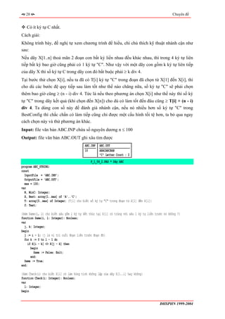 28                                                                                               Chuyên đề


   Có ít ký tự C nhất.
Cách giải:
Không trình bày, đề nghị tự xem chương trình để hiểu, chỉ chú thích kỹ thuật nhánh cận như
sau:
Nếu dãy X[1..n] thoả mãn 2 đoạn con bất kỳ liền nhau đều khác nhau, thì trong 4 ký tự liên
tiếp bất kỳ bao giờ cũng phải có 1 ký tự "C". Như vậy với một dãy con gồm k ký tự liên tiếp
của dãy X thì số ký tự C trong dãy con đó bắt buộc phải ≥ k div 4.
Tại bước thử chọn X[i], nếu ta đã có T[i] ký tự "C" trong đoạn đã chọn từ X[1] đến X[i], thì
cho dù các bước đệ quy tiếp sau làm tốt như thế nào chăng nữa, số ký tự "C" sẽ phải chọn
thêm bao giờ cũng ≥ (n - i) div 4. Tức là nếu theo phương án chọn X[i] như thế này thì số ký
tự "C" trong dãy kết quả (khi chọn đến X[n]) cho dù có làm tốt đến đâu cũng ≥ T[i] + (n - i)
div 4. Ta dùng con số này để đánh giá nhánh cận, nếu nó nhiều hơn số ký tự "C" trong
BestConfig thì chắc chắn có làm tiếp cũng chỉ được một cấu hình tồi tệ hơn, ta bỏ qua ngay
cách chọn này và thử phương án khác.
Input: file văn bản ABC.INP chứa số nguyên dương n ≤ 100
Output: file văn bản ABC.OUT ghi xâu tìm được
                                          ABC.INP   ABC.OUT
                                          10        ABACABCBAB
                                                    "C" Letter Count : 2
                                              P_1_04_2.PAS * Dãy ABC
program ABC_STRING;
const
  InputFile = 'ABC.INP';
  OutputFile = 'ABC.OUT';
  max = 100;
var
  N, MinC: Integer;
  X, Best: array[1..max] of 'A'..'C';
  T: array[0..max] of Integer; {T[i] cho biết số ký tự "C" trong đoạn từ X[1] đến X[i]}
  f: Text;

{Hàm Same(i, l) cho biết xâu gồm l ký tự kết thúc tại X[i] có trùng với xâu l ký tự liền trước nó không ?}
function Same(i, l: Integer): Boolean;
var
  j, k: Integer;
begin
  j := i - l; {j là vị trí cuối đoạn liền trước đoạn đó}
  for k := 0 to l - 1 do
     if X[i - k] <> X[j - k] then
       begin
         Same := False; Exit;
       end;
  Same := True;
end;

{Hàm Check(i) cho biết X[i] có làm hỏng tính không lặp của dãy X[1..i] hay không}
function Check(i: Integer): Boolean;
var
  l: Integer;
begin


                                                                                            ĐHSPHN 1999-2004
 