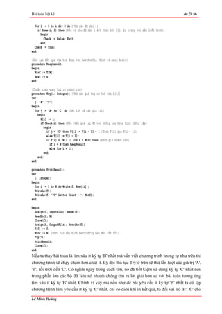 Bài toán liệt kê                                                                              29


  for l := 1 to i div 2 do {Thử các độ dài l}
     if Same(i, l) then {Nếu có xâu độ dài l kết thúc bởi X[i] bị trùng với xâu liền trước}
       begin
         Check := False; Exit;
       end;
  Check := True;
end;

{Giữ lại kết quả vừa tìm được vào BestConfig (MinC và mảng Best)}
procedure KeepResult;
begin
  MinC := T[N];
  Best := X;
end;

{Thuật toán quay lui có nhánh cận}
procedure Try(i: Integer); {Thử các giá trị có thể của X[i]}
var
  j: 'A'..'C';
begin
  for j := 'A' to 'C' do {Xét tất cả các giá trị}
     begin
       X[i] := j;
       if Check(i) then {Nếu thêm giá trị đó vào không làm hỏng tính không lặp}
          begin
            if j = 'C' then T[i] := T[i - 1] + 1 {Tính T[i] qua T[i - 1]}
            else T[i] := T[i - 1];
            if T[i] + (N - i) div 4 < MinC then {Đánh giá nhánh cận}
               if i = N then KeepResult
               else Try(i + 1);
          end;
     end;
end;

procedure PrintResult;
var
  i: Integer;
begin
  for i := 1 to N do Write(f, Best[i]);
  WriteLn(f);
  WriteLn(f, '"C" Letter Count : ', MinC);
end;

begin
  Assign(f, InputFile); Reset(f);
  ReadLn(f, N);
  Close(f);
  Assign(f, OutputFile); Rewrite(f);
  T[0] := 0;
  MinC := N; {Khởi tạo cấu hình BestConfig ban đầu rất tồi}
  Try(1);
  PrintResult;
  Close(f);
end.
Nếu ta thay bài toán là tìm xâu ít ký tự 'B' nhất mà vẫn viết chương trình tương tự như trên thì
chương trình sẽ chạy chậm hơn chút ít. Lý do: thủ tục Try ở trên sẽ thử lần lượt các giá trị 'A',
'B', rồi mới đến 'C'. Có nghĩa ngay trong cách tìm, nó đã tiết kiệm sử dụng ký tự 'C' nhất nên
trong phần lớn các bộ dữ liệu nó nhanh chóng tìm ra lời giải hơn so với bài toán tương ứng
tìm xâu ít ký tự 'B' nhất. Chính vì vậy mà nếu như đề bài yêu cầu ít ký tự 'B' nhất ta cứ lập
chương trình làm yêu cầu ít ký tự 'C' nhất, chỉ có điều khi in kết quả, ta đổi vai trò 'B', 'C' cho

Lê Minh Hoàng
 