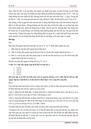 30                                                                                 Chuyên đề


nhau. Đây là một ví dụ cho thấy sức mạnh của thuật toán quay lui khi kết hợp với kỹ thuật
nhánh cận, nếu viết quay lui thuần tuý hoặc đánh giá nhánh cận không tốt thì với N = 100, tôi
cũng không đủ kiên nhẫn để đợi chương trình cho kết quả (chỉ biết rằng > 3 giờ). Trong khi
đó khi N = 100, với chương trình trên chỉ chạy hết hơn 3 giây cho kết quả là xâu 27 ký tự 'C'.
Nói chung, ít khi ta gặp bài toán mà chỉ cần sử dụng một thuật toán, một mô hình kỹ thuật cài
đặt là có thể giải được. Thông thường các bài toán thực tế đòi hỏi phải có sự tổng hợp, pha
trộn nhiều thuật toán, nhiều kỹ thuật mới có được một lời giải tốt. Không được lạm dụng một
kỹ thuật nào và cũng không xem thường một phương pháp nào khi bắt tay vào giải một bài
toán tin học. Thuật toán quay lui cũng không phải là ngoại lệ, ta phải biết phối hợp một cách
uyển chuyển với các thuật toán khác thì khi đó nó mới thực sự là một công cụ mạnh.
Bài tập:
Bài 1
Một dãy dấu ngoặc hợp lệ là một dãy các ký tự "(" và ")" được định nghĩa như sau:
i. Dãy rỗng là một dãy dấu ngoặc hợp lệ độ sâu 0
ii. Nếu A là dãy dấu ngoặc hợp lệ độ sâu k thì (A) là dãy dấu ngoặc hợp lệ độ sâu k + 1
iii. Nếu A và B là hay dãy dấu ngoặc hợp lệ với độ sâu lần lượt là p và q thì AB là dãy dấu
     ngoặc hợp lệ độ sâu là max(p, q)
Độ dài của một dãy ngoặc là tổng số ký tự "(" và ")"
Ví dụ: Có 5 dãy dấu ngoặc hợp lệ độ dài 8 và độ sâu 3:
        1.   ((()()))
        2.   ((())())
        3.   ((()))()
        4.   (()(()))
        5.   ()((()))
Bài toán đặt ra là khi cho biết trước hai số nguyên dương n và k. Hãy liệt kê hết các dãy
ngoặc hợp lệ có độ dài là n và độ sâu là k (làm được với n càng lớn càng tốt).
Bài 2
Cho một bãi mìn kích thước mxn ô vuông, trên một ô có thể có chứa một quả mìn hoặc không,
để biểu diễn bản đồ mìn đó, người ta có hai cách:
Cách 1: dùng bản đồ đánh dấu: sử dụng một lưới ô vuông kích thước mxn, trên đó tại ô (i, j)
ghi số 1 nếu ô đó có mìn, ghi số 0 nếu ô đó không có mìn
Cách 2: dùng bản đồ mật độ: sử dụng một lưới ô vuông kích thước mxn, trên đó tại ô (i, j) ghi
một số trong khoảng từ 0 đến 8 cho biết tổng số mìn trong các ô lân cận với ô (i, j) (ô lân cận
với ô (i, j) là ô có chung với ô (i, j) ít nhất 1 đỉnh).
Giả thiết rằng hai bản đồ được ghi chính xác theo tình trạng mìn trên hiện trường.
Về nguyên tắc, lúc cài bãi mìn phải vẽ cả bản đồ đánh dấu và bản đồ mật độ, tuy nhiên sau
một thời gian dài, khi người ta muốn gỡ mìn ra khỏi bãi thì vấn đề hết sức khó khăn bởi bản
đồ đánh dấu đã bị thất lạc !!. Công việc của các lập trình viên là: Từ bản đồ mật độ, hãy tái
tạo lại bản đồ đánh dấu của bãi mìn.

                                                                            ĐHSPHN 1999-2004
 