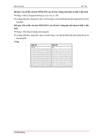 Bài toán liệt kê                                                                                                            31


Dữ liệu: Vào từ file văn bản MINE.INP, các số trên 1 dòng cách nhau ít nhất 1 dấu cách
   Dòng 1: Ghi 2 số nguyên dương m, n (2 ≤ m, n ≤ 30)
   m dòng tiếp theo, dòng thứ i ghi n số trên hàng i của bản đồ mật độ theo đúng thứ tự từ trái
   qua phải.
Kết quả: Ghi ra file văn bản MINE.OUT, các số trên 1 dòng ghi cách nhau ít nhất 1 dấu
cách
   Dòng 1: Ghi tổng số lượng mìn trong bãi
   m dòng tiếp theo, dòng thứ i ghi n số trên hàng i của bản đồ đánh dấu theo đúng thứ tự từ
   trái qua phải.
Ví dụ:
                      MINE.INP                                           MINE.OUT
                      10 15                                              80
                      03233      3   5   3   4   4   5   4   4   4   3   10111      1   0   1   1   1   1   1   1   1   1
                      14355      4   5   4   7   7   7   5   6   6   5   00100      1   1   1   0   1   1   1   0   1   1
                      14354      3   5   4   4   4   4   3   4   5   5   00100      1   0   0   1   1   1   0   0   1   1
                      14244      5   4   2   4   4   3   2   3   5   4   10111      0   0   1   0   0   0   0   0   1   1
                      13254      4   2   2   3   2   3   3   2   5   2   10001      1   1   0   0   1   0   0   1   0   1
                      23233      5   3   2   4   4   3   4   2   4   1   00001      0   0   0   0   1   1   0   1   0   0
                      23243      3   2   3   4   6   6   5   3   3   1   01100      1   0   0   1   1   0   0   1   0   0
                      26452      4   1   3   3   5   5   5   6   4   3   10101      0   1   0   1   1   1   1   0   1   0
                      46573      5   3   5   5   6   5   4   4   4   3   01101      0   0   0   0   0   1   1   1   1   1
                      24442      3   1   2   2   2   3   3   3   4   2   11111      0   1   1   1   1   0   0   0   0   1




Lê Minh Hoàng
 