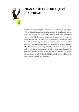 PHẦN 2. CẤU TRÚC DỮ LIỆU VÀ
GIẢI THUẬT




Hạt nhân của các chương trình máy tính là sự lưu trữ và xử lý thông tin.
Việc tổ chức dữ liệu như thế nào có ảnh hưởng rất lớn đến cách thức xử
lý dữ liệu đó cũng như tốc độ thực thi và sự chiếm dụng bộ nhớ của
chương trình. Việc đặc tả bằng các cấu trúc tổng quát (generic structures)
và các kiểu dữ liệu trừu tượng (abstract data types) còn cho phép người
lập trình có thể dễ dàng hình dung ra các công việc cụ thể và giảm bớt
công sức trong việc chỉnh sửa, nâng cấp và sử dụng lại các thiết kế đã có.
Mục đích của phần này là cung cấp những hiểu biết nền tảng trong việc
thiết kế một chương trình máy tính, để thấy rõ được sự cần thiết của việc
phân tích, lựa chọn cấu trúc dữ liệu phù hợp cho từng bài toán cụ thể;
đồng thời khảo sát một số cấu trúc dữ liệu và thuật toán kinh điển mà lập
trình viên nào cũng cần phải nắm vững.
 