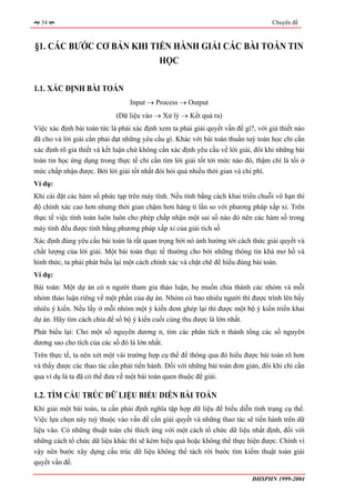 34                                                                                Chuyên đề



§1. CÁC BƯỚC CƠ BẢN KHI TIẾN HÀNH GIẢI CÁC BÀI TOÁN TIN
                          HỌC

1.1. XÁC ĐỊNH BÀI TOÁN
                                  Input → Process → Output
                             (Dữ liệu vào → Xử lý → Kết quả ra)
Việc xác định bài toán tức là phải xác định xem ta phải giải quyết vấn đề gì?, với giả thiết nào
đã cho và lời giải cần phải đạt những yêu cầu gì. Khác với bài toán thuần tuý toán học chỉ cần
xác định rõ giả thiết và kết luận chứ không cần xác định yêu cầu về lời giải, đôi khi những bài
toán tin học ứng dụng trong thực tế chỉ cần tìm lời giải tốt tới mức nào đó, thậm chí là tồi ở
mức chấp nhận được. Bởi lời giải tốt nhất đòi hỏi quá nhiều thời gian và chi phí.
Ví dụ:
Khi cài đặt các hàm số phức tạp trên máy tính. Nếu tính bằng cách khai triển chuỗi vô hạn thì
độ chính xác cao hơn nhưng thời gian chậm hơn hàng tỉ lần so với phương pháp xấp xỉ. Trên
thực tế việc tính toán luôn luôn cho phép chấp nhận một sai số nào đó nên các hàm số trong
máy tính đều được tính bằng phương pháp xấp xỉ của giải tích số
Xác định đúng yêu cầu bài toán là rất quan trọng bởi nó ảnh hưởng tới cách thức giải quyết và
chất lượng của lời giải. Một bài toán thực tế thường cho bởi những thông tin khá mơ hồ và
hình thức, ta phải phát biểu lại một cách chính xác và chặt chẽ để hiểu đúng bài toán.
Ví dụ:
Bài toán: Một dự án có n người tham gia thảo luận, họ muốn chia thành các nhóm và mỗi
nhóm thảo luận riêng về một phần của dự án. Nhóm có bao nhiêu người thì được trình lên bấy
nhiêu ý kiến. Nếu lấy ở mỗi nhóm một ý kiến đem ghép lại thì được một bộ ý kiến triển khai
dự án. Hãy tìm cách chia để số bộ ý kiến cuối cùng thu được là lớn nhất.
Phát biểu lại: Cho một số nguyên dương n, tìm các phân tích n thành tổng các số nguyên
dương sao cho tích của các số đó là lớn nhất.
Trên thực tế, ta nên xét một vài trường hợp cụ thể để thông qua đó hiểu được bài toán rõ hơn
và thấy được các thao tác cần phải tiến hành. Đối với những bài toán đơn giản, đôi khi chỉ cần
qua ví dụ là ta đã có thể đưa về một bài toán quen thuộc để giải.

1.2. TÌM CẤU TRÚC DỮ LIỆU BIỂU DIỄN BÀI TOÁN
Khi giải một bài toán, ta cần phải định nghĩa tập hợp dữ liệu để biểu diễn tình trạng cụ thể.
Việc lựa chọn này tuỳ thuộc vào vấn đề cần giải quyết và những thao tác sẽ tiến hành trên dữ
liệu vào. Có những thuật toán chỉ thích ứng với một cách tổ chức dữ liệu nhất định, đối với
những cách tổ chức dữ liệu khác thì sẽ kém hiệu quả hoặc không thể thực hiện được. Chính vì
vậy nên bước xây dựng cấu trúc dữ liệu không thể tách rời bước tìm kiếm thuật toán giải
quyết vấn đề.

                                                                             ĐHSPHN 1999-2004
 