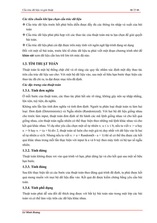 Cấu trúc dữ liệu và giải thuật                                                           35


Các tiêu chuẩn khi lựa chọn cấu trúc dữ liệu
   Cấu trúc dữ liệu trước hết phải biểu diễn được đầy đủ các thông tin nhập và xuất của bài
   toán
   Cấu trúc dữ liệu phải phù hợp với các thao tác của thuật toán mà ta lựa chọn để giải quyết
   bài toán.
   Cấu trúc dữ liệu phải cài đặt được trên máy tính với ngôn ngữ lập trình đang sử dụng
Đối với một số bài toán, trước khi tổ chức dữ liệu ta phải viết một đoạn chương trình nhỏ để
khảo sát xem dữ liệu cần lưu trữ lớn tới mức độ nào.

1.3. TÌM THUẬT TOÁN
Thuật toán là một hệ thống chặt chẽ và rõ ràng các quy tắc nhằm xác định một dãy thao tác
trên cấu trúc dữ liệu sao cho: Với một bộ dữ liệu vào, sau một số hữu hạn bước thực hiện các
thao tác đã chỉ ra, ta đạt được mục tiêu đã định.
Các đặc trưng của thuật toán
1.3.1. Tính đơn nghĩa
Ở mỗi bước của thuật toán, các thao tác phải hết sức rõ ràng, không gây nên sự nhập nhằng,
lộn xộn, tuỳ tiện, đa nghĩa.
Không nên lẫn lộn tính đơn nghĩa và tính đơn định: Người ta phân loại thuật toán ra làm hai
loại: Đơn định (Deterministic) và Ngẫu nhiên (Randomized). Với hai bộ dữ liệu giống nhau
cho trước làm input, thuật toán đơn định sẽ thi hành các mã lệnh giống nhau và cho kết quả
giống nhau, còn thuật toán ngẫu nhiên có thể thực hiện theo những mã lệnh khác nhau và cho
kết quả khác nhau. Ví dụ như yêu cầu chọn một số tự nhiên x: a ≤ x ≤ b, nếu ta viết x := a hay
x := b hay x := (a + b) div 2, thuật toán sẽ luôn cho một giá trị duy nhất với dữ liệu vào là hai
số tự nhiên a và b. Nhưng nếu ta viết x := a + Random(b - a + 1) thì sẽ có thể thu được các kết
quả khác nhau trong mỗi lần thực hiện với input là a và b tuỳ theo máy tính và bộ tạo số ngẫu
nhiên.
1.3.2. Tính dừng
Thuật toán không được rơi vào quá trình vô hạn, phải dừng lại và cho kết quả sau một số hữu
hạn bước.
1.3.3. Tính đúng
Sau khi thực hiện tất cả các bước của thuật toán theo đúng quá trình đã định, ta phải được kết
quả mong muốn với mọi bộ dữ liệu đầu vào. Kết quả đó được kiểm chứng bằng yêu cầu bài
toán.
1.3.4. Tính phổ dụng
Thuật toán phải dễ sửa đổi để thích ứng được với bất kỳ bài toán nào trong một lớp các bài
toán và có thể làm việc trên các dữ liệu khác nhau.



Lê Minh Hoàng
 