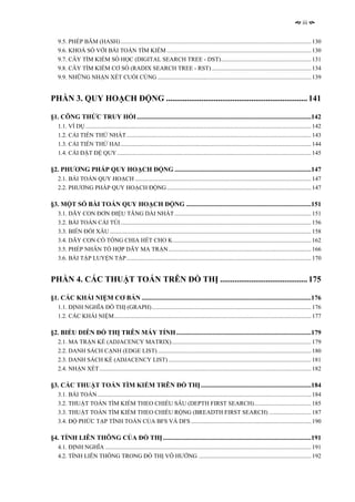iii


   9.5. PHÉP BĂM (HASH)............................................................................................................................... 130
   9.6. KHOÁ SỐ VỚI BÀI TOÁN TÌM KIẾM ................................................................................................ 130
   9.7. CÂY TÌM KIẾM SỐ HỌC (DIGITAL SEARCH TREE - DST)............................................................ 131
   9.8. CÂY TÌM KIẾM CƠ SỐ (RADIX SEARCH TREE - RST) .................................................................. 134
   9.9. NHỮNG NHẬN XÉT CUỐI CÙNG ...................................................................................................... 139


PHẦN 3. QUY HOẠCH ĐỘNG .................................................................... 141

§1. CÔNG THỨC TRUY HỒI ..........................................................................................................142
   1.1. VÍ DỤ ...................................................................................................................................................... 142
   1.2. CẢI TIẾN THỨ NHẤT........................................................................................................................... 143
   1.3. CẢI TIẾN THỨ HAI............................................................................................................................... 144
   1.4. CÀI ĐẶT ĐỆ QUY ................................................................................................................................. 145

§2. PHƯƠNG PHÁP QUY HOẠCH ĐỘNG ...................................................................................147
   2.1. BÀI TOÁN QUY HOẠCH ..................................................................................................................... 147
   2.2. PHƯƠNG PHÁP QUY HOẠCH ĐỘNG ................................................................................................ 147

§3. MỘT SỐ BÀI TOÁN QUY HOẠCH ĐỘNG ............................................................................151
   3.1. DÃY CON ĐƠN ĐIỆU TĂNG DÀI NHẤT ........................................................................................... 151
   3.2. BÀI TOÁN CÁI TÚI............................................................................................................................... 156
   3.3. BIẾN ĐỔI XÂU ...................................................................................................................................... 158
   3.4. DÃY CON CÓ TỔNG CHIA HẾT CHO K............................................................................................ 162
   3.5. PHÉP NHÂN TỔ HỢP DÃY MA TRẬN............................................................................................... 166
   3.6. BÀI TẬP LUYỆN TẬP........................................................................................................................... 170


PHẦN 4. CÁC THUẬT TOÁN TRÊN ĐỒ THỊ .......................................... 175

§1. CÁC KHÁI NIỆM CƠ BẢN .......................................................................................................176
   1.1. ĐỊNH NGHĨA ĐỒ THỊ (GRAPH) .......................................................................................................... 176
   1.2. CÁC KHÁI NIỆM................................................................................................................................... 177

§2. BIỂU DIỄN ĐỒ THỊ TRÊN MÁY TÍNH ..................................................................................179
   2.1. MA TRẬN KỀ (ADJACENCY MATRIX)............................................................................................. 179
   2.2. DANH SÁCH CẠNH (EDGE LIST) ...................................................................................................... 180
   2.3. DANH SÁCH KỀ (ADJACENCY LIST) ............................................................................................... 181
   2.4. NHẬN XÉT............................................................................................................................................. 182

§3. CÁC THUẬT TOÁN TÌM KIẾM TRÊN ĐỒ THỊ ...................................................................184
   3.1. BÀI TOÁN .............................................................................................................................................. 184
   3.2. THUẬT TOÁN TÌM KIẾM THEO CHIỀU SÂU (DEPTH FIRST SEARCH)...................................... 185
   3.3. THUẬT TOÁN TÌM KIẾM THEO CHIỀU RỘNG (BREADTH FIRST SEARCH) ............................ 187
   3.4. ĐỘ PHỨC TẠP TÍNH TOÁN CỦA BFS VÀ DFS ................................................................................ 190

§4. TÍNH LIÊN THÔNG CỦA ĐỒ THỊ ..........................................................................................191
   4.1. ĐỊNH NGHĨA ......................................................................................................................................... 191
   4.2. TÍNH LIÊN THÔNG TRONG ĐỒ THỊ VÔ HƯỚNG ........................................................................... 192
 