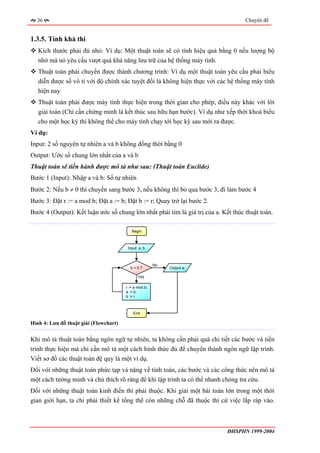 36                                                                                Chuyên đề


1.3.5. Tính khả thi
   Kích thước phải đủ nhỏ: Ví dụ: Một thuật toán sẽ có tính hiệu quả bằng 0 nếu lượng bộ
   nhớ mà nó yêu cầu vượt quá khả năng lưu trữ của hệ thống máy tính.
   Thuật toán phải chuyển được thành chương trình: Ví dụ một thuật toán yêu cầu phải biểu
   diễn được số vô tỉ với độ chính xác tuyệt đối là không hiện thực với các hệ thống máy tính
   hiện nay
   Thuật toán phải được máy tính thực hiện trong thời gian cho phép, điều này khác với lời
   giải toán (Chỉ cần chứng minh là kết thúc sau hữu hạn bước). Ví dụ như xếp thời khoá biểu
   cho một học kỳ thì không thể cho máy tính chạy tới học kỳ sau mới ra được.
Ví dụ:
Input: 2 số nguyên tự nhiên a và b không đồng thời bằng 0
Output: Ước số chung lớn nhất của a và b
Thuật toán sẽ tiến hành được mô tả như sau: (Thuật toán Euclide)
Bước 1 (Input): Nhập a và b: Số tự nhiên
Bước 2: Nếu b ≠ 0 thì chuyển sang bước 3, nếu không thì bỏ qua bước 3, đi làm bước 4
Bước 3: Đặt r := a mod b; Đặt a := b; Đặt b := r; Quay trở lại bước 2.
Bước 4 (Output): Kết luận ước số chung lớn nhất phải tìm là giá trị của a. Kết thúc thuật toán.

                                           Begin



                                         Input: a, b



                                                        No
                                          b>0?               Output a;

                                               Yes

                                        r := a mod b;
                                        a := b;
                                        b := r



                                            End

Hình 4: Lưu đồ thuật giải (Flowchart)


Khi mô tả thuật toán bằng ngôn ngữ tự nhiên, ta không cần phải quá chi tiết các bước và tiến
trình thực hiện mà chỉ cần mô tả một cách hình thức đủ để chuyển thành ngôn ngữ lập trình.
Viết sơ đồ các thuật toán đệ quy là một ví dụ.
Đối với những thuật toán phức tạp và nặng về tính toán, các bước và các công thức nên mô tả
một cách tường minh và chú thích rõ ràng để khi lập trình ta có thể nhanh chóng tra cứu.
Đối với những thuật toán kinh điển thì phải thuộc. Khi giải một bài toán lớn trong một thời
gian giới hạn, ta chỉ phải thiết kế tổng thể còn những chỗ đã thuộc thì cứ việc lắp ráp vào.



                                                                             ĐHSPHN 1999-2004
 