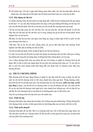 38                                                                              Chuyên đề


   Lỗi thuật toán: Lỗi này ít gặp nhất nhưng nguy hiểm nhất, nếu nhẹ thì phải điều chỉnh lại
   thuật toán, nếu nặng thì có khi phải loại bỏ hoàn toàn thuật toán sai và làm lại từ đầu.
1.5.2. Xây dựng các bộ test
Có nhiều chương trình rất khó kiểm tra tính đúng đắn. Nhất là khi ta không biết kết quả đúng
là thế nào?. Vì vậy nếu như chương trình vẫn chạy ra kết quả (không biết đúng sai thế nào) thì
việc tìm lỗi rất khó khăn. Khi đó ta nên làm các bộ test để thử chương trình của mình.
Các bộ test nên đặt trong các file văn bản, bởi việc tạo một file văn bản rất nhanh và mỗi lần
chạy thử chỉ cần thay tên file dữ liệu vào là xong, không cần gõ lại bộ test từ bàn phím. Kinh
nghiệm làm các bộ test là:
Bắt đầu với một bộ test nhỏ, đơn giản, làm bằng tay cũng có được đáp số để so sánh với kết
quả chương trình chạy ra.
Tiếp theo vẫn là các bộ test nhỏ, nhưng chứa các giá trị đặc biệt hoặc tầm thường. Kinh
nghiệm cho thấy đây là những test dễ sai nhất.
Các bộ test phải đa dạng, tránh sự lặp đi lặp lại các bộ test tương tự.
Có một vài test lớn chỉ để kiểm tra tính chịu đựng của chương trình mà thôi. Kết quả có đúng
hay không thì trong đa số trường hợp, ta không thể kiểm chứng được với test này.
Lưu ý rằng chương trình chạy qua được hết các test không có nghĩa là chương trình đó đã
đúng. Bởi có thể ta chưa xây dựng được bộ test làm cho chương trình chạy sai. Vì vậy nếu có
thể, ta nên tìm cách chứng minh tính đúng đắn của thuật toán và chương trình, điều này
thường rất khó.

1.6. TỐI ƯU CHƯƠNG TRÌNH
Một chương trình đã chạy đúng không có nghĩa là việc lập trình đã xong, ta phải sửa đổi lại
một vài chi tiết để chương trình có thể chạy nhanh hơn, hiệu quả hơn. Thông thường, trước
khi kiểm thử thì ta nên đặt mục tiêu viết chương trình sao cho đơn giản, miễn sao chạy ra kết
quả đúng là được, sau đó khi tối ưu chương trình, ta xem lại những chỗ nào viết chưa tốt thì
tối ưu lại mã lệnh để chương trình ngắn hơn, chạy nhanh hơn. Không nên viết tới đâu tối ưu
mã đến đó, bởi chương trình có mã lệnh tối ưu thường phức tạp và khó kiểm soát.
Việc tối ưu chương trình nên dựa trên các tiêu chuẩn sau:
1.6.1. Tính tin cậy
Chương trình phải chạy đúng như dự định, mô tả đúng một giải thuật đúng. Thông thường khi
viết chương trình, ta luôn có thói quen kiểm tra tính đúng đắn của các bước mỗi khi có thể.
1.6.2. Tính uyển chuyển
Chương trình phải dễ sửa đổi. Bởi ít có chương trình nào viết ra đã hoàn hảo ngay được mà
vẫn cần phải sửa đổi lại. Chương trình viết dễ sửa đổi sẽ làm giảm bớt công sức của lập trình
viên khi phát triển chương trình.



                                                                           ĐHSPHN 1999-2004
 