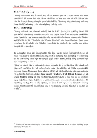 Cấu trúc dữ liệu và giải thuật                                                                                    39


1.6.3. Tính trong sáng
Chương trình viết ra phải dễ đọc dễ hiểu, để sau một thời gian dài, khi đọc lại còn hiểu mình
làm cái gì?. Để nếu có điều kiện thì còn có thể sửa sai (nếu phát hiện lỗi mới), cải tiến hay
biến đổi để được chương trình giải quyết bài toán khác. Tính trong sáng của chương trình phụ
thuộc rất nhiều vào công cụ lập trình và phong cách lập trình.
1.6.4. Tính hữu hiệu
Chương trình phải chạy nhanh và ít tốn bộ nhớ, tức là tiết kiệm được cả về không gian và thời
gian. Để có một chương trình hữu hiệu, cần phải có giải thuật tốt và những tiểu xảo khi lập
trình. Tuy nhiên, việc áp dụng quá nhiều tiểu xảo có thể khiến chương trình trở nên rối rắm,
khó hiểu khi sửa đổi. Tiêu chuẩn hữu hiệu nên dừng lại ở mức chấp nhận được, không quan
trọng bằng ba tiêu chuẩn trên. Bởi phần cứng phát triển rất nhanh, yêu cầu hữu hiệu không
cần phải đặt ra quá nặng.


Từ những phân tích ở trên, chúng ta nhận thấy rằng việc làm ra một chương trình đòi hỏi rất
nhiều công đoạn và tiêu tốn khá nhiều công sức. Chỉ một công đoạn không hợp lý sẽ làm tăng
chi phí viết chương trình. Nghĩ ra cách giải quyết vấn đề đã khó, biến ý tưởng đó thành hiện
thực cũng không dễ chút nào.
Những cấu trúc dữ liệu và giải thuật đề cập tới trong chuyên đề này là những kiến thức rất phổ
thông, một người học lập trình không sớm thì muộn cũng phải biết tới. Chỉ hy vọng rằng khi
học xong chuyên đề này, qua những cấu trúc dữ liệu và giải thuật hết sức mẫu mực, chúng ta
rút ra được bài học kinh nghiệm: Đừng bao giờ viết chương trình khi mà chưa suy xét kỹ
về giải thuật và những dữ liệu cần thao tác, bởi như vậy ta dễ mắc phải hai sai lầm trầm
trọng: hoặc là sai về giải thuật, hoặc là giải thuật không thể triển khai nổi trên một cấu trúc dữ
liệu không phù hợp. Chỉ cần mắc một trong hai lỗi đó thôi thì nguy cơ sụp đổ toàn bộ chương
trình là hoàn toàn có thể, càng cố chữa càng bị rối, khả năng hầu như chắc chắn là phải làm lại
từ đầu(*).




(*)
      Tất nhiên, cẩn thận đến đâu thì cũng có xác suất rủi ro nhất định, ta hiểu được mức độ tai hại của hai lỗi này để hạn
chế nó càng nhiều càng tốt

Lê Minh Hoàng
 