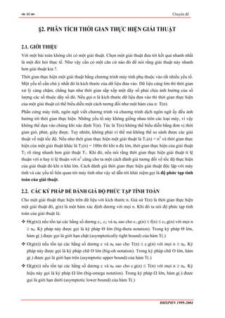 40                                                                                 Chuyên đề



         §2. PHÂN TÍCH THỜI GIAN THỰC HIỆN GIẢI THUẬT

2.1. GIỚI THIỆU
Với một bài toán không chỉ có một giải thuật. Chọn một giải thuật đưa tới kết quả nhanh nhất
là một đòi hỏi thực tế. Như vậy cần có một căn cứ nào đó để nói rằng giải thuật này nhanh
hơn giải thuật kia ?.
Thời gian thực hiện một giải thuật bằng chương trình máy tính phụ thuộc vào rất nhiều yếu tố.
Một yếu tố cần chú ý nhất đó là kích thước của dữ liệu đưa vào. Dữ liệu càng lớn thì thời gian
xử lý càng chậm, chẳng hạn như thời gian sắp xếp một dãy số phải chịu ảnh hưởng của số
lượng các số thuộc dãy số đó. Nếu gọi n là kích thước dữ liệu đưa vào thì thời gian thực hiện
của một giải thuật có thể biểu diễn một cách tương đối như một hàm của n: T(n).
Phần cứng máy tính, ngôn ngữ viết chương trình và chương trình dịch ngôn ngữ ấy đều ảnh
hưởng tới thời gian thực hiện. Những yếu tố này không giống nhau trên các loại máy, vì vậy
không thể dựa vào chúng khi xác định T(n). Tức là T(n) không thể biểu diễn bằng đơn vị thời
gian giờ, phút, giây được. Tuy nhiên, không phải vì thế mà không thể so sánh được các giải
thuật về mặt tốc độ. Nếu như thời gian thực hiện một giải thuật là T1(n) = n2 và thời gian thực
hiện của một giải thuật khác là T2(n) = 100n thì khi n đủ lớn, thời gian thực hiện của giải thuật
T2 rõ ràng nhanh hơn giải thuật T1. Khi đó, nếu nói rằng thời gian thực hiện giải thuật tỉ lệ
thuận với n hay tỉ lệ thuận với n2 cũng cho ta một cách đánh giá tương đối về tốc độ thực hiện
của giải thuật đó khi n khá lớn. Cách đánh giá thời gian thực hiện giải thuật độc lập với máy
tính và các yếu tố liên quan tới máy tính như vậy sẽ dẫn tới khái niệm gọi là độ phức tạp tính
toán của giải thuật.

2.2. CÁC KÝ PHÁP ĐỂ ĐÁNH GIÁ ĐỘ PHỨC TẠP TÍNH TOÁN
Cho một giải thuật thực hiện trên dữ liệu với kích thước n. Giả sử T(n) là thời gian thực hiện
một giải thuật đó, g(n) là một hàm xác định dương với mọi n. Khi đó ta nói độ phức tạp tính
toán của giải thuật là:
   Θ(g(n)) nếu tồn tại các hằng số dương c1, c2 và n0 sao cho c1.g(n) ≤ f(n) ≤ c2.g(n) với mọi n
   ≥ n0. Ký pháp này được gọi là ký pháp Θ lớn (big-theta notation). Trong ký pháp Θ lớn,
   hàm g(.) được gọi là giới hạn chặt (asymptotically tight bound) của hàm T(.)
   O(g(n)) nếu tồn tại các hằng số dương c và n0 sao cho T(n) ≤ c.g(n) với mọi n ≥ n0. Ký
   pháp này được gọi là ký pháp chữ O lớn (big-oh notation). Trong ký pháp chữ O lớn, hàm
   g(.) được gọi là giới hạn trên (asymptotic upper bound) của hàm T(.)
   Ω(g(n)) nếu tồn tại các hằng số dương c và n0 sao cho c.g(n) ≤ T(n) với mọi n ≥ n0. Ký
   hiệu này gọi là ký pháp Ω lớn (big-omega notation). Trong ký pháp Ω lớn, hàm g(.) được
   gọi là giới hạn dưới (asymptotic lower bound) của hàm T(.)



                                                                              ĐHSPHN 1999-2004
 