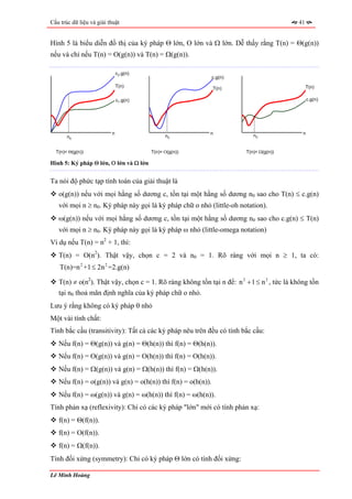 Cấu trúc dữ liệu và giải thuật                                                             41


Hình 5 là biểu diễn đồ thị của ký pháp Θ lớn, Ο lớn và Ω lớn. Dễ thấy rằng T(n) = Θ(g(n))
nếu và chỉ nếu T(n) = O(g(n)) và T(n) = Ω(g(n)).

                              c2.g(n)
                                                              c.g(n)
                              T(n)                            T(n)                              T(n)

                              c1.g(n)                                                            c.g(n)




                          n                                n               n0                n
       n0                                     n0


  T(n)= Θ(g(n))                         T(n)= Ο(g(n))                   T(n)= Ω(g(n))

Hình 5: Ký pháp Θ lớn, Ο lớn và Ω lớn


Ta nói độ phức tạp tính toán của giải thuật là
   o(g(n)) nếu với mọi hằng số dương c, tồn tại một hằng số dương n0 sao cho T(n) ≤ c.g(n)
   với mọi n ≥ n0. Ký pháp này gọi là ký pháp chữ o nhỏ (little-oh notation).
   ω(g(n)) nếu với mọi hằng số dương c, tồn tại một hằng số dương n0 sao cho c.g(n) ≤ T(n)
   với mọi n ≥ n0. Ký pháp này gọi là ký pháp ω nhỏ (little-omega notation)
Ví dụ nếu T(n) = n2 + 1, thì:
   T(n) = O(n2). Thật vậy, chọn c = 2 và n0 = 1. Rõ ràng với mọi n ≥ 1, ta có:
    T(n)=n 2 +1 ≤ 2n 2 =2.g(n)

   T(n) ≠ o(n2). Thật vậy, chọn c = 1. Rõ ràng không tồn tại n để: n 2 + 1 ≤ n 2 , tức là không tồn
   tại n0 thoả mãn định nghĩa của ký pháp chữ o nhỏ.
Lưu ý rằng không có ký pháp θ nhỏ
Một vài tính chất:
Tính bắc cầu (transitivity): Tất cả các ký pháp nêu trên đều có tính bắc cầu:
   Nếu f(n) = Θ(g(n)) và g(n) = Θ(h(n)) thì f(n) = Θ(h(n)).
   Nếu f(n) = O(g(n)) và g(n) = O(h(n)) thì f(n) = O(h(n)).
   Nếu f(n) = Ω(g(n)) và g(n) = Ω(h(n)) thì f(n) = Ω(h(n)).
   Nếu f(n) = o(g(n)) và g(n) = o(h(n)) thì f(n) = o(h(n)).
   Nếu f(n) = ω(g(n)) và g(n) = ω(h(n)) thì f(n) = ω(h(n)).
Tính phản xạ (reflexivity): Chí có các ký pháp "lớn" mới có tính phản xạ:
   f(n) = Θ(f(n)).
   f(n) = O(f(n)).
   f(n) = Ω(f(n)).
Tính đối xứng (symmetry): Chỉ có ký pháp Θ lớn có tính đối xứng:

Lê Minh Hoàng
 