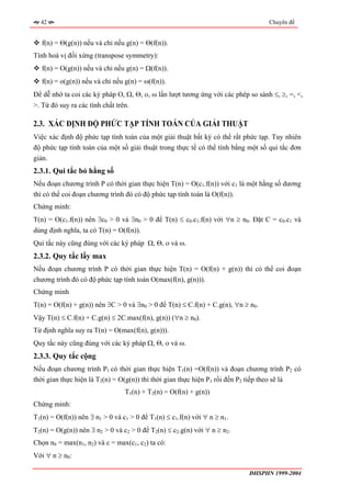 42                                                                              Chuyên đề


   f(n) = Θ(g(n)) nếu và chỉ nếu g(n) = Θ(f(n)).
Tính hoá vị đối xứng (transpose symmetry):
   f(n) = O(g(n)) nếu và chỉ nếu g(n) = Ω(f(n)).
   f(n) = o(g(n)) nếu và chỉ nếu g(n) = ω(f(n)).
Để dễ nhớ ta coi các ký pháp Ο, Ω, Θ, ο, ω lần lượt tương ứng với các phép so sánh ≤, ≥, =, <,
>. Từ đó suy ra các tính chất trên.

2.3. XÁC ĐỊNH ĐỘ PHỨC TẠP TÍNH TOÁN CỦA GIẢI THUẬT
Việc xác định độ phức tạp tính toán của một giải thuật bất kỳ có thể rất phức tạp. Tuy nhiên
độ phức tạp tính toán của một số giải thuật trong thực tế có thể tính bằng một số qui tắc đơn
giản.
2.3.1. Qui tắc bỏ hằng số
Nếu đoạn chương trình P có thời gian thực hiện T(n) = O(c1.f(n)) với c1 là một hằng số dương
thì có thể coi đoạn chương trình đó có độ phức tạp tính toán là O(f(n)).
Chứng minh:
T(n) = O(c1.f(n)) nên ∃c0 > 0 và ∃n0 > 0 để T(n) ≤ c0.c1.f(n) với ∀n ≥ n0. Đặt C = c0.c1 và
dùng định nghĩa, ta có T(n) = O(f(n)).
Qui tắc này cũng đúng với các ký pháp Ω, Θ, ο và ω.
2.3.2. Quy tắc lấy max
Nếu đoạn chương trình P có thời gian thực hiện T(n) = O(f(n) + g(n)) thì có thể coi đoạn
chương trình đó có độ phức tạp tính toán O(max(f(n), g(n))).
Chứng minh
T(n) = O(f(n) + g(n)) nên ∃C > 0 và ∃n0 > 0 để T(n) ≤ C.f(n) + C.g(n), ∀n ≥ n0.
Vậy T(n) ≤ C.f(n) + C.g(n) ≤ 2C.max(f(n), g(n)) (∀n ≥ n0).
Từ định nghĩa suy ra T(n) = O(max(f(n), g(n))).
Quy tắc này cũng đúng với các ký pháp Ω, Θ, ο và ω.
2.3.3. Quy tắc cộng
Nếu đoạn chương trình P1 có thời gian thực hiện T1(n) =O(f(n)) và đoạn chương trình P2 có
thời gian thực hiện là T2(n) = O(g(n)) thì thời gian thực hiện P1 rồi đến P2 tiếp theo sẽ là
                                 T1(n) + T2(n) = O(f(n) + g(n))
Chứng minh:
T1(n) = O(f(n)) nên ∃ n1 > 0 và c1 > 0 để T1(n) ≤ c1.f(n) với ∀ n ≥ n1.
T2(n) = O(g(n)) nên ∃ n2 > 0 và c2 > 0 để T2(n) ≤ c2.g(n) với ∀ n ≥ n2.
Chọn n0 = max(n1, n2) và c = max(c1, c2) ta có:
Với ∀ n ≥ n0:

                                                                           ĐHSPHN 1999-2004
 