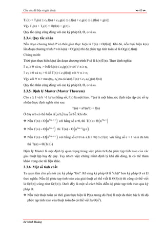 Cấu trúc dữ liệu và giải thuật                                                          43


T1(n) + T2(n) ≤ c1.f(n) + c2.g(n) ≤ c.f(n) + c.g(n) ≤ c.(f(n) + g(n))
Vậy T1(n) + T2(n) = O(f(n) + g(n)).
Quy tắc cộng cũng đúng với các ký pháp Ω, Θ, ο và ω.
2.3.4. Quy tắc nhân
Nếu đoạn chương trình P có thời gian thực hiện là T(n) = O(f(n)). Khi đó, nếu thực hiện k(n)
lần đoạn chương trình P với k(n) = O(g(n)) thì độ phức tạp tính toán sẽ là O(g(n).f(n))
Chứng minh:
Thời gian thực hiện k(n) lần đoạn chương trình P sẽ là k(n)T(n). Theo định nghĩa:
∃ ck ≥ 0 và nk > 0 để k(n) ≤ ck(g(n)) với ∀ n ≥ nk
∃ cT ≥ 0 và nT > 0 để T(n) ≤ cT(f(n)) với ∀ n ≥ nT
Vậy với ∀ n ≥ max(nT, nk) ta có k(n).T(n) ≤ cT.ck(g(n).f(n))
Quy tắc nhân cũng đúng với các ký pháp Ω, Θ, ο và ω.
2.3.5. Định lý Master (Master Theorem)
Cho a ≥ 1 và b >1 là hai hằng số, f(n) là một hàm. T(n) là một hàm xác định trên tập các số tự
nhiên được định nghĩa như sau:
                                         T(n) = aT(n/b) + f(n)
Ở đây n/b có thể hiểu là ⎣n/b⎦ hay ⎡n/b⎤. Khi đó:

                    (                )                       (
   Nếu f (n) = O n logb a −ε với hằng số ε>0, thì T(n) = Θ n log b a   )
                 ( )              (        )
   Nếu f (n) = Θ n logb a thì T(n) = Θ n logb a lg n

   Nếu f (n) = Ω ( n ) với hằng số ε>0 và a.f (n / b) ≤ c.f (n) với hằng số c < 1 và n đủ lớn
                        log b a +ε



   thì T(n) = Θ ( f (n) )

Định lý Master là một định lý quan trọng trong việc phân tích độ phức tạp tính toán của các
giải thuật lặp hay đệ quy. Tuy nhiên việc chứng minh định lý khá dài dòng, ta có thể tham
khảo trong các tài liệu khác.
2.3.6. Một số tính chất
Ta quan tâm chủ yếu tới các ký pháp "lớn". Rõ ràng ký pháp Θ là "chặt" hơn ký pháp O và Ω
theo nghĩa: Nếu độ phức tạp tính toán của giải thuật có thể viết là Θ(f(n)) thì cũng có thể viết
là O(f(n)) cũng như Ω(f(n)). Dưới đây là một số cách biểu diễn độ phức tạp tính toán qua ký
pháp Θ.
   Nếu một thuật toán có thời gian thực hiện là P(n), trong đó P(n) là một đa thức bậc k thì độ
   phức tạp tính toán của thuật toán đó có thể viết là Θ(nk).




Lê Minh Hoàng
 