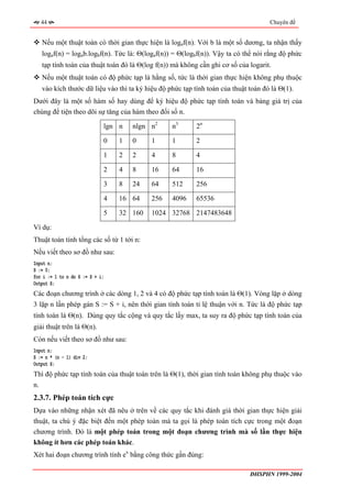 44                                                                               Chuyên đề


     Nếu một thuật toán có thời gian thực hiện là logaf(n). Với b là một số dương, ta nhận thấy
     logaf(n) = logab.logbf(n). Tức là: Θ(logaf(n)) = Θ(logbf(n)). Vậy ta có thể nói rằng độ phức
     tạp tính toán của thuật toán đó là Θ(log f(n)) mà không cần ghi cơ số của logarit.
     Nếu một thuật toán có độ phức tạp là hằng số, tức là thời gian thực hiện không phụ thuộc
     vào kích thước dữ liệu vào thì ta ký hiệu độ phức tạp tính toán của thuật toán đó là Θ(1).
Dưới đây là một số hàm số hay dùng để ký hiệu độ phức tạp tính toán và bảng giá trị của
chúng để tiện theo dõi sự tăng của hàm theo đối số n.

                             lgn n   nlgn n2       n3       2n

                             0   1   0      1      1        2

                             1   2   2      4      8        4

                             2   4   8      16     64       16

                             3   8   24     64     512      256

                             4   16 64      256    4096     65536

                             5   32 160     1024 32768 2147483648

Ví dụ:
Thuật toán tính tổng các số từ 1 tới n:
Nếu viết theo sơ đồ như sau:
Input n;
S := 0;
for i := 1 to n do S := S + i;
Output S;
Các đoạn chương trình ở các dòng 1, 2 và 4 có độ phức tạp tính toán là Θ(1). Vòng lặp ở dòng
3 lặp n lần phép gán S := S + i, nên thời gian tính toán tỉ lệ thuận với n. Tức là độ phức tạp
tính toán là Θ(n). Dùng quy tắc cộng và quy tắc lấy max, ta suy ra độ phức tạp tính toán của
giải thuật trên là Θ(n).
Còn nếu viết theo sơ đồ như sau:
Input n;
S := n * (n - 1) div 2;
Output S;
Thì độ phức tạp tính toán của thuật toán trên là Θ(1), thời gian tính toán không phụ thuộc vào
n.
2.3.7. Phép toán tích cực
Dựa vào những nhận xét đã nêu ở trên về các quy tắc khi đánh giá thời gian thực hiện giải
thuật, ta chú ý đặc biệt đến một phép toán mà ta gọi là phép toán tích cực trong một đoạn
chương trình. Đó là một phép toán trong một đoạn chương trình mà số lần thực hiện
không ít hơn các phép toán khác.
Xét hai đoạn chương trình tính ex bằng công thức gần đúng:

                                                                               ĐHSPHN 1999-2004
 