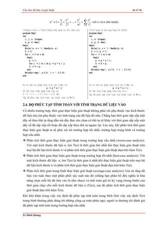 Cấu trúc dữ liệu và giải thuật                                                                       45


                                    x x2          xn   n
                                                          xi
                         ex ≈ 1 +     +   + ... +    =∑      với x và n cho trước.
                                    1! 2!         n! i =0 i!
{Chương trình 1: Tính riêng từng hạng tử rồi cộng lại}    {Tính hạng tử sau qua hạng tử trước}
program Exp1;                                             program Exp2;
var                                                       var
  i, j, n: Integer;                                         i, n: Integer;
  x, p, S: Real;                                            x, p, S: Real;
begin                                                     begin
  Write('x, n = '); ReadLn(x, n);                           Write('x, n = '); ReadLn(x, n);
  S := 0;                                                   S := 1; p := 1;
  for i := 0 to n do                                        for i := 1 to n do
     begin                                                     begin
       p := 1;                                                   p := p * x / i;
       for j := 1 to i do p := p * x / j;                        S := S + p;
       S := S + p;                                             end;
     end;                                                   WriteLn('exp(', x:1:4, ') = ', S:1:4);
  WriteLn('exp(', x:1:4, ') = ', S:1:4);                  end.
end.


Ta có thể coi phép toán tích cực ở đây là:                Ta có thể coi phép toán tích cực ở đây là:
                      p := p * x / j;                                           p := p * x / i;
Số lần thực hiện phép toán này là:                        Số lần thực hiện phép toán này là n.
0 + 1 + 2 + … + n = n(n - 1)/2 lần.                       Vậy độ phức tạp tính toán của thuật toán là Θ(n).
Vậy độ phức tạp tính toán của thuật toán là Θ(n2)

2.4. ĐỘ PHỨC TẠP TÍNH TOÁN VỚI TÌNH TRẠNG DỮ LIỆU VÀO
Có nhiều trường hợp, thời gian thực hiện giải thuật không phải chỉ phụ thuộc vào kích thước
dữ liệu mà còn phụ thuộc vào tình trạng của dữ liệu đó nữa. Chẳng hạn thời gian sắp xếp một
dãy số theo thứ tự tăng dần mà dãy đưa vào chưa có thứ tự sẽ khác với thời gian sắp xếp một
dãy số đã sắp xếp rồi hoặc đã sắp xếp theo thứ tự ngược lại. Lúc này, khi phân tích thời gian
thực hiện giải thuật ta sẽ phải xét tới trường hợp tốt nhất, trường hợp trung bình và trường
hợp xấu nhất.
   Phân tích thời gian thực hiện giải thuật trong trường hợp xấu nhất (worst-case analysis):
   Với một kích thước dữ liệu n, tìm T(n) là thời gian lớn nhất khi thực hiện giải thuật trên
   mọi bộ dữ liệu kích thước n và phân tích thời gian thực hiện giải thuật dựa trên hàm T(n).
   Phân tích thời gian thực hiện giải thuật trong trường hợp tốt nhất (best-case analysis): Với
   một kích thước dữ liệu n, tìm T(n) là thời gian ít nhất khi thực hiện giải thuật trên mọi bộ
   dữ liệu kích thước n và phân tích thời gian thực hiện giải thuật dựa trên hàm T(n).
   Phân tích thời gian trung bình thực hiện giải thuật (average-case analysis): Giả sử rằng dữ
   liệu vào tuân theo một phân phối xác suất nào đó (chẳng hạn phân bố đều nghĩa là khả
   năng chọn mỗi bộ dữ liệu vào là như nhau) và tính toán giá trị kỳ vọng (trung bình) của
   thời gian chạy cho mỗi kích thước dữ liệu n (T(n)), sau đó phân tích thời gian thực hiện
   giải thuật dựa trên hàm T(n).
Khi khó khăn trong việc xác định độ phức tạp tính toán trung bình (bởi việc xác định T(n)
trung bình thường phải dùng tới những công cụ toán phức tạp), người ta thường chỉ đánh giá
độ phức tạp tính toán trong trường hợp xấu nhất.

Lê Minh Hoàng
 