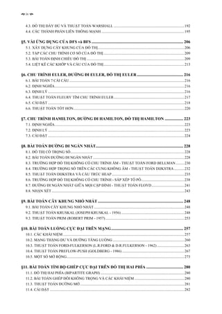iv


   4.3. ĐỒ THỊ ĐẦY ĐỦ VÀ THUẬT TOÁN WARSHALL ...........................................................................192
   4.4. CÁC THÀNH PHẦN LIÊN THÔNG MẠNH ........................................................................................195

§5. VÀI ỨNG DỤNG CỦA DFS và BFS ......................................................................................... 206
   5.1. XÂY DỰNG CÂY KHUNG CỦA ĐỒ THỊ............................................................................................206
   5.2. TẬP CÁC CHU TRÌNH CƠ SỞ CỦA ĐỒ THỊ......................................................................................209
   5.3. BÀI TOÁN ĐỊNH CHIỀU ĐỒ THỊ ........................................................................................................209
   5.4. LIỆT KÊ CÁC KHỚP VÀ CẦU CỦA ĐỒ THỊ......................................................................................213

§6. CHU TRÌNH EULER, ĐƯỜNG ĐI EULER, ĐỒ THỊ EULER ............................................. 216
   6.1. BÀI TOÁN 7 CÁI CẦU ..........................................................................................................................216
   6.2. ĐỊNH NGHĨA..........................................................................................................................................216
   6.3. ĐỊNH LÝ .................................................................................................................................................216
   6.4. THUẬT TOÁN FLEURY TÌM CHU TRÌNH EULER...........................................................................217
   6.5. CÀI ĐẶT .................................................................................................................................................218
   6.6. THUẬT TOÁN TỐT HƠN......................................................................................................................220

§7. CHU TRÌNH HAMILTON, ĐƯỜNG ĐI HAMILTON, ĐỒ THỊ HAMILTON .................. 223
   7.1. ĐỊNH NGHĨA..........................................................................................................................................223
   7.2. ĐỊNH LÝ .................................................................................................................................................223
   7.3. CÀI ĐẶT .................................................................................................................................................224

§8. BÀI TOÁN ĐƯỜNG ĐI NGẮN NHẤT..................................................................................... 228
   8.1. ĐỒ THỊ CÓ TRỌNG SỐ.........................................................................................................................228
   8.2. BÀI TOÁN ĐƯỜNG ĐI NGẮN NHẤT .................................................................................................228
   8.3. TRƯỜNG HỢP ĐỒ THỊ KHÔNG CÓ CHU TRÌNH ÂM - THUẬT TOÁN FORD BELLMAN .........230
   8.4. TRƯỜNG HỢP TRỌNG SỐ TRÊN CÁC CUNG KHÔNG ÂM - THUẬT TOÁN DIJKSTRA ...........232
   8.5. THUẬT TOÁN DIJKSTRA VÀ CẤU TRÚC HEAP .............................................................................235
   8.6. TRƯỜNG HỢP ĐỒ THỊ KHÔNG CÓ CHU TRÌNH - SẮP XẾP TÔ PÔ..............................................238
   8.7. ĐƯỜNG ĐI NGẮN NHẤT GIỮA MỌI CẶP ĐỈNH - THUẬT TOÁN FLOYD...................................241
   8.8. NHẬN XÉT .............................................................................................................................................243

§9. BÀI TOÁN CÂY KHUNG NHỎ NHẤT ................................................................................... 248
   9.1. BÀI TOÁN CÂY KHUNG NHỎ NHẤT ................................................................................................248
   9.2. THUẬT TOÁN KRUSKAL (JOSEPH KRUSKAL - 1956) ...................................................................248
   9.3. THUẬT TOÁN PRIM (ROBERT PRIM - 1957)....................................................................................253

§10. BÀI TOÁN LUỒNG CỰC ĐẠI TRÊN MẠNG...................................................................... 257
   10.1. CÁC KHÁI NIỆM .................................................................................................................................257
   10.2. MẠNG THẶNG DƯ VÀ ĐƯỜNG TĂNG LUỒNG ............................................................................260
   10.3. THUẬT TOÁN FORD-FULKERSON (L.R.FORD & D.R.FULKERSON - 1962) .............................263
   10.4. THUẬT TOÁN PREFLOW-PUSH (GOLDBERG - 1986) ..................................................................267
   10.5. MỘT SỐ MỞ RỘNG.............................................................................................................................273

§11. BÀI TOÁN TÌM BỘ GHÉP CỰC ĐẠI TRÊN ĐỒ THỊ HAI PHÍA .................................... 280
   11.1. ĐỒ THỊ HAI PHÍA (BIPARTITE GRAPH) .........................................................................................280
   11.2. BÀI TOÁN GHÉP ĐÔI KHÔNG TRỌNG VÀ CÁC KHÁI NIỆM .....................................................280
   11.3. THUẬT TOÁN ĐƯỜNG MỞ ...............................................................................................................281
   11.4. CÀI ĐẶT ...............................................................................................................................................282
 