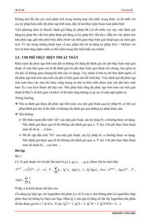 46                                                                                               Chuyên đề


Không nên lẫn lộn các cách phân tích trong trường hợp xấu nhất, trung bình, và tốt nhất với
các ký pháp biểu diễn độ phức tạp tính toán, đây là hai khái niệm hoàn toàn phân biệt.
Trên phương diện lý thuyết, đánh giá bằng ký pháp Θ(.) là tốt nhất, tuy vậy việc đánh giá
bằng ký pháp Θ(.) đòi hỏi phải đánh giá bằng cả ký pháp O(.) lẫn Ω(.). Dẫn tới việc phân tích
khá phức tạp, gần như phải biểu diễn chính xác thời gian thực hiện giải thuật qua các hàm giải
tích. Vì vậy trong những thuật toán về sau, phần lớn tôi sẽ dùng ký pháp T(n) = O(f(n)) với
f(n) là hàm tăng chậm nhất có thể (nằm trong tầm hiểu biết của mình).

2.5. CHI PHÍ THỰC HIỆN THUẬT TOÁN
Khái niệm độ phức tạp tính toán đặt ra không chỉ dùng để đánh giá chi phí thực hiện một giải
thuật về mặt thời gian mà là để đánh giá chi phí thực hiện giải thuật nói chung, bao gồm cả
chi phí về không gian (lượng bố nhớ cần sử dụng). Tuy nhiên ở trên ta chỉ đưa định nghĩa về
độ phức tạp tính toán dựa trên chi phí về thời gian cho dễ trình bày. Việc đánh giá độ phức tạp
tính toán theo các tiêu chí khác cũng tương tự nếu ta biểu diễn được mức chi phí theo một
hàm T(.) của kích thước dữ liệu vào. Nếu phát biểu rằng độ phức tạp tính toán của một giải
thuật là Θ(n2) về thời gian và Θ(n) về bộ nhớ cũng không có gì sai về mặt ngữ nghĩa cả.
Thông thường,
   Nếu ta đánh giá được độ phức tạp tính toán của một giải thuật qua ký pháp Θ, có thể coi
   phép đánh giá này là đủ chặt và không cần đánh giá qua những ký pháp khác nữa.
   Nếu không:
          Để nhấn mạnh đến tính "tốt" của một giải thuật, các ký pháp O, o thường được sử dụng.
          Nếu đánh giá được qua O thì không cần đánh giá qua o. Ý nói: Chi phí thực hiện thuật
          toán tối đa là…, ít hơn…
          Để đề cập đến tính "tồi" của một giải thuật, các ký pháp Ω, ω thường được sử dụng.
          Nếu đánh giá được qua Ω thì không cần đánh giá qua ω. Ý nói: Chi phí thực hiện thuật
          toán tối thiểu là…, cao hơn …
Bài tập
Bài 1
Có 16 giải thuật với chi phí lần lượt là g1(.), g2(.), …, g16(.) được liệt kê dưới đây
                                     n

                                    ∑k ,
    100
2100 , ( 2)lg n , n 2 , n! , 3n ,          lg* n , lg(n!) , 1 , lg* (lg n) , ln n , n lg(lg n) , (lg n)lg n , 2n ,
                                    k =1

            n
                  1
n lg n ,   ∑k
           k =1

Ở đây n là kích thước dữ liệu vào.
(Ta dùng ký hiệu lgx chỉ logarithm nhị phân (cơ số 2) của x chứ không phải là logarithm thập
phân theo hệ thống ký hiệu của Nga. Hàm lg*x cho giá trị bằng số lần lấy logarithm nhị phân
để thu được giá trị ≤ 1 từ số x. Ví dụ: lg*2 = 1, lg*4 = 2, lg*16 = 3, lg*65536 = 4…)

                                                                                           ĐHSPHN 1999-2004
 