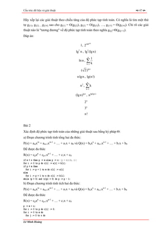 Cấu trúc dữ liệu và giải thuật                                                                     47


Hãy xếp lại các giải thuật theo chiều tăng của độ phức tạp tính toán. Có nghĩa là tìm một thứ
tự gi[1], gi[2]…, gi[16] sao cho gi[1] = O(gi[2]), gi[2] = O(gi[3]), …, gi[15] = O(gi[16]). Chỉ rõ các giải
thuật nào là "tương đương" về độ phức tạp tính toán theo nghĩa gi[j]=Θ(gi[j+1]).
Đáp án:

                                                                      100
                                                      1 , 2100
                                                lg* n , lg* (lg n)
                                                                  n
                                                                        1
                                                     ln n ,   ∑k
                                                              k =1


                                                       ( 2)lg n
                                                    n lg n , lg(n!)
                                                               n
                                                      n2 ,    ∑k
                                                              k =1


                                               (lg n)lg n , n lg(lg n)

                                                             2n
                                                             3n
                                                             n!


Bài 2
Xác định độ phức tạp tính toán của những giải thuật sau bằng ký pháp Θ:
a) Đoạn chương trình tính tổng hai đa thức:
P(x) = amxm + am-1xm-1 + … + a1x + a0 và Q(x) = bnxn + an-1xn-1 + … + b1x + b0
Để được đa thức
R(x) = cpxp + cp-1xp-1 + … + c1x + c0
if m < n then p := m else p := n; {p = min(m, n)}
for i := 0 to p do c[i] := a[i] + b[i];
if p < m then
  for i := p + 1 to m do c[i] := a[i]
else
  for i := p + 1 to n do c[i] := b[i];
while (p > 0) and (c[p] = 0) do p := p - 1;
b) Đoạn chương trình tính tích hai đa thức:
P(x) = amxm + am-1xm-1 + … + a1x + a0 và Q(x) = bnxn + an-1xn-1 + … + b1x + b0
Để được đa thức
R(x) = cpxp + cp-1xp-1 + … + c1x + c0
p := m + n;
for i := 0 to p do c[i] := 0;
for i := 0 to m do
  for j := 0 to n do

Lê Minh Hoàng
 